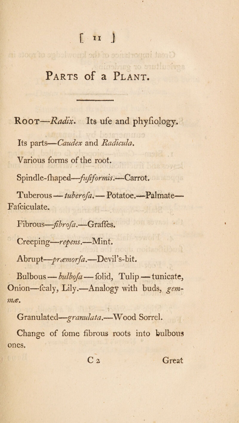 [ IX J , K n; 1 _ / ■ ,.v ... . l \ Parts of a Plant. Root—Radix* Its ufe and phyfiology. Its parts—Caudex and Radical a. Various forms of the root. Spindle-fhaped—fuftformis.—Carrot. Tuberous —- tuber of a. — Potatoe.—Palmate— Fafciculate. Fibrous—:fibrofa.•—Grafies. Creeping—repens.—Mint. Abrupt—-pr^emorfa.-—-Devil's-bit. Bulbous — bulb of a — folid, Tulip — tunicate^ Onion—fcaly,, Lily.—Analogy with buds,, gem- true. - ? Granulated—granulata.—Wood Sorrel. Change of fome fibrous roots into bulbous ones.