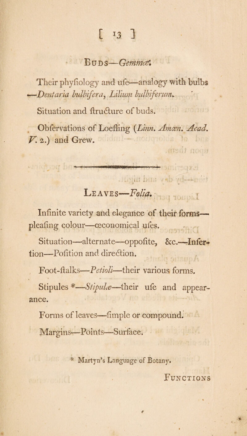 Buds—Gemmcel > > » Their phyfiology and ufe—analogy with bulbs Dent aria bulhifera, Lilium bulhiferum. i Situation and ftrudture of buds. . A *'V Obfervations of Loefling (Linn. Amoen. Acad. V. 2.) and Grew. . ? r ' r I ■ ul 1/ : 1 /'j— > ^ Leaves—Fs//<7. « “ 1 . 1 - V. Infinite variety and elegance of their forms— pleating colour—ceconomical ufes. ' \ j • ' ‘ : ll 'K i Situation—alternate—oppofite5 &c.—Infer* lion—Pofition and diredtion. , Foot-ftalks—Petioli—their various forms. Stipules *—Stij)ulce—their ufe and appear¬ ance. Forms of leaves—dimple or compound. Margins—Points—-Surface. * Martyn’s Language of Botany. Functions