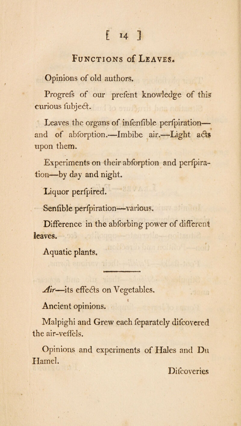 Functions of Leaves, Opinions of old authors. Progrefs of our prefent knowledge of this curious fubjedt. Leaves the organs of infen fible perfpiration— and of abforption.—Imbibe air.—Light adts upon them. Experiments on their abforption and perfpira¬ tion—by day and night. Liquor perfpired. Senfible perfpiration—various. Difference in the abforbing power of different leaves. Aquatic plants. 0 mammmmm m Air—its effects on Vegetables. t Ancient opinions. Malpighi and Grew each feparately difcovered the air-veffels. Opinions and experiments of Hales and Du Hamel. Difco varies
