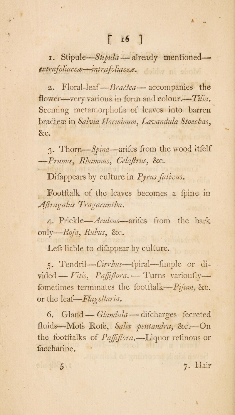 t ■« ] r. Stipule—Stipula—already mentioned—- zxtrafohaceac—intrafolia ce^e. 2. Floral-leaf—Braffea—accompanies the flower—very various in form and colour.—Tilla, Seeming met amorphous of leaves into barren bracteae in Salvia Horminum, Lavandula Stoechas«, &c. 3. Thorn—Spina—arifes from the wood itfelf —Prunus, Rhamnus, Celojlrus9 &c. Difappears by culture in Pyrus fativus. Footftalk of the leaves becomes a fpine in Aflragalus Tragacantha. 4. Prickle—Aculeus—arifes from the bark only—Rofa, Rubus, &c. •Lefs liable to difappear by culture. 5. Tendril— Cirrhus—fpiral—ftmple or di¬ vided — Vitisy PaJJiflora. — Turns varioufly— fometimes terminates the footftalk-—Pifum, 8cc. or the leaf—Flagellaria. 6. Gland-—Glandula — difcharges fecreted fluids—Mofs Rofe, Salix pentandra> &c.—On the footftaiks of PaJJiflora,—Liquor reftnous or faccharine.