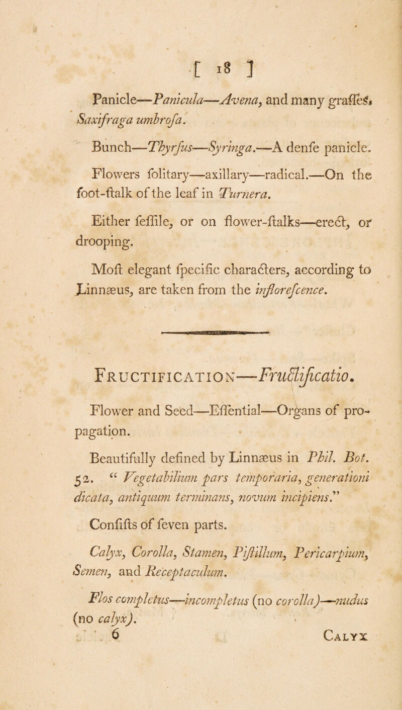 [ I Panicle—Panicula-—Avena, and many grafie£* Saxifraga umbrofa. _ i _ Bunch—Thyrfus-—Syringa.—A denfe panicle. Flowers fblitary—axillary—radical.—On the foot-flalk of the leaf in Turner a. Either feffile, or on flower-ftalks—erect, or drooping. Moil elegant fpecific charadters^ according to JLinnaeus, are taken from the inflorefcence. Fructification—Frufflificatio. 4 Flower and Seed-—EfTential-—Organs of pro¬ pagation. Beautifully defined by Linnaeus in Phil. Bot. £2. “ Vtgetahilium gars temgoraria, generationi die at a, antiquum terminans, novum incigiensP Confifts of feven parts. Calyx, Corolla, Stamen, Pijlillum, P ericargium. Semen, and Receptaculum. Flos comgletus—incomgletus (no corolla)—?iudus (no calyx). Calyx