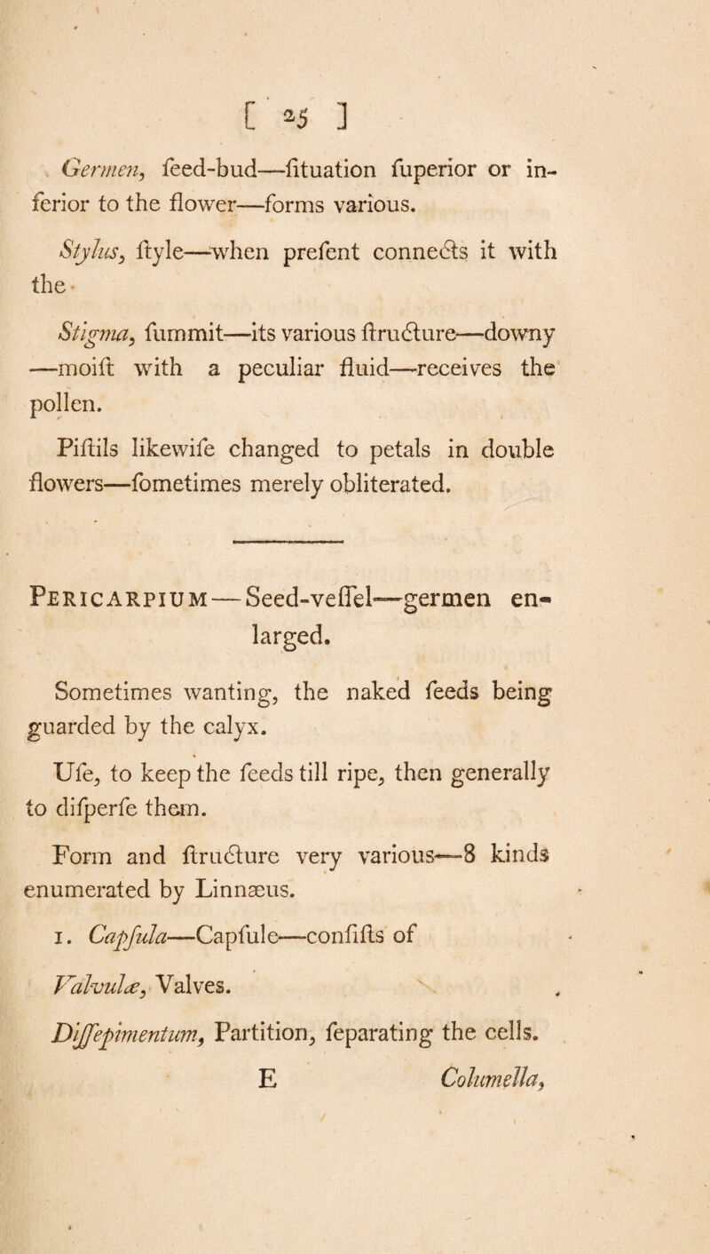 [ *5 ] Germen, feed-bud—lituation fuperior or in¬ ferior to the flower—forms various. Stylus, ftyle—when prefent connects it with the* Stigma, fummit—its various ftrudture—downy —moift with a peculiar fluid—receives the pollen. Piftils likewife changed to petals in double flowers—fometimes merely obliterated. Pericarpium — Seed-vefTel—germen en¬ larged. Sometimes wanting, the naked feeds being guarded by the calyx. Ufe, to keep the feeds till ripe, then generally to difperfe than. Form and ftrudture very various—8 kinds enumerated by Linnaeus. i. Capfula—-Capfule—confifts of Valvulte, Valves. Dljfepimentum, Partition, feparating the cells. E Columella, i