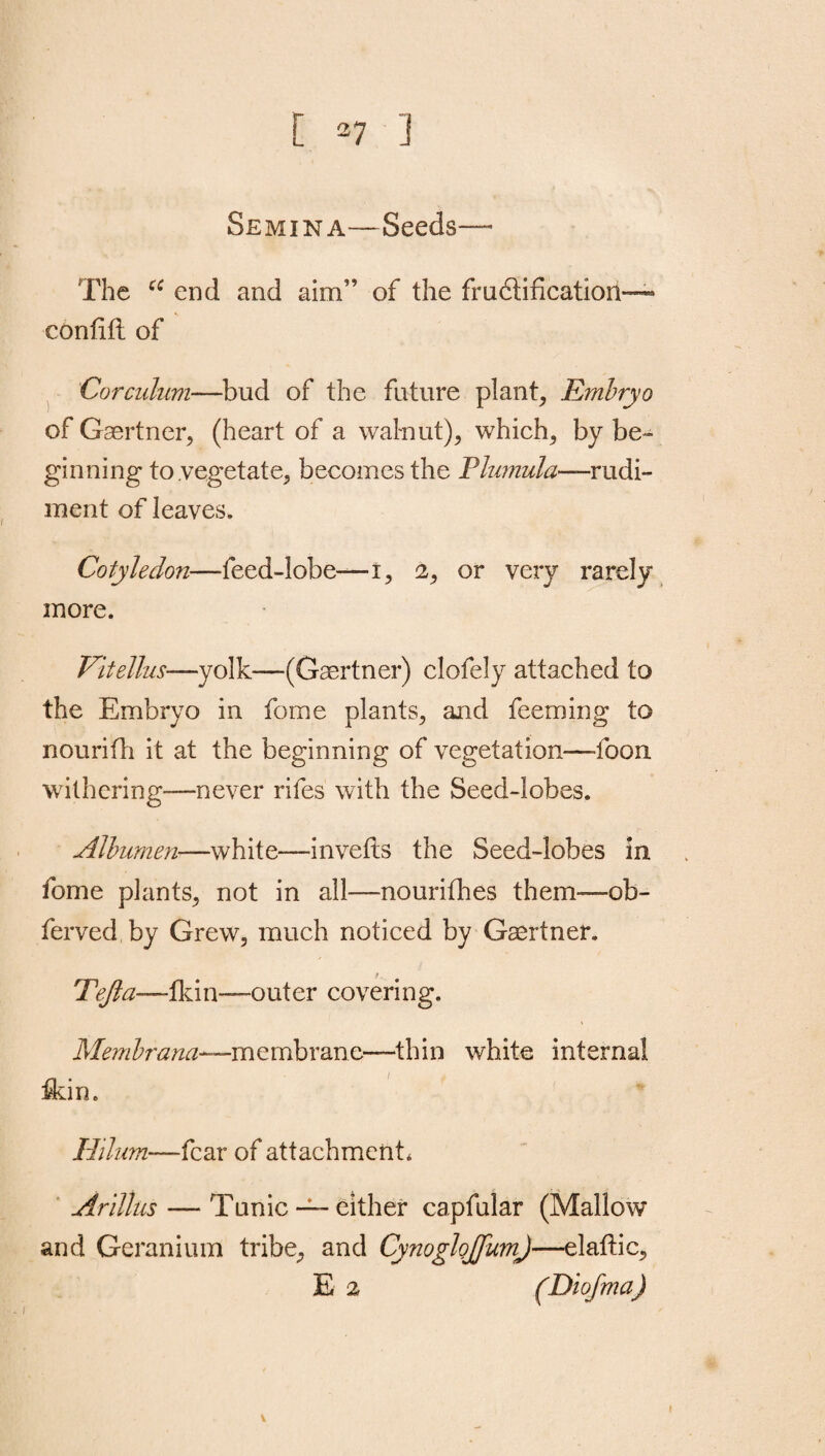 Semina—Seeds— The u end and aim” of the fructification” contift of Corculum—bud of the future plant, Embryo of Gaertner, (heart of a walnut), which, by be¬ ginning to vegetate, becomes the Plumula—rudi¬ ment of leaves. Cotyledon—feed-lobe—i, 2, or very rarely more. Vitellus■—yolk—(Gaertner) clofely attached to the Embryo in feme plants, and feeming to nourifh it at the beginning of vegetation—foon withering—never rifes with the Seed-lobes. Albumen—-white-—inverts the Seed-lobes in feme plants, not in all—nourifhes them—ob- ferved by Grew, much noticed by Gaertner. Tfjta—ikin—~outer covering. Membrana—membrane—thin white internal rtdn. Hilum—fcax of attachment, Arillus — Tunic —either capfular (Mallow and Geranium tribe, and Cynoglojfum)—elaftic,