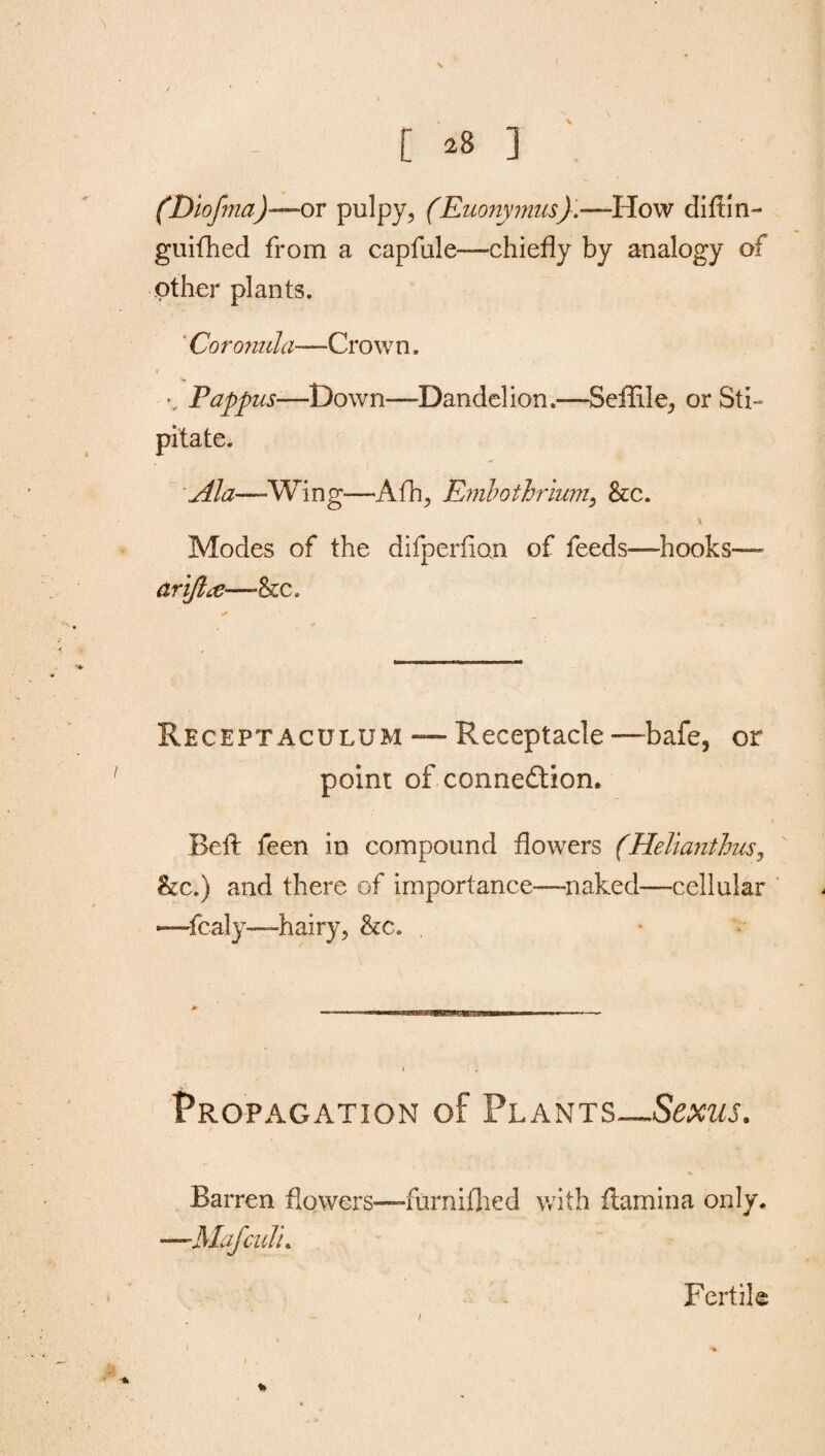 \ [ 28 ] (Diofma)—or pulpy, (Euonymus).—How diftln- guifhed from a capfule—chiefly by analogy of other plants. Coronula—Crown. Pappus—Down—Dandelion.—SefRle, or Sti- pitate. Ala—-Wing—Afh, Embothrium, &c. Modes of the difperfion of feeds—hooks— ariftce—&c. Receptaculum — Receptacle —-bafe, or point of connexion. Befl feen in compound flowers (Helianthus, he.) and there of importance—-naked—cellular —fcaly—hairy, he. Propagation of Plants—Sexus. Barren flowers—furnifhed with flamina only. —.Mafculi. % Fertile