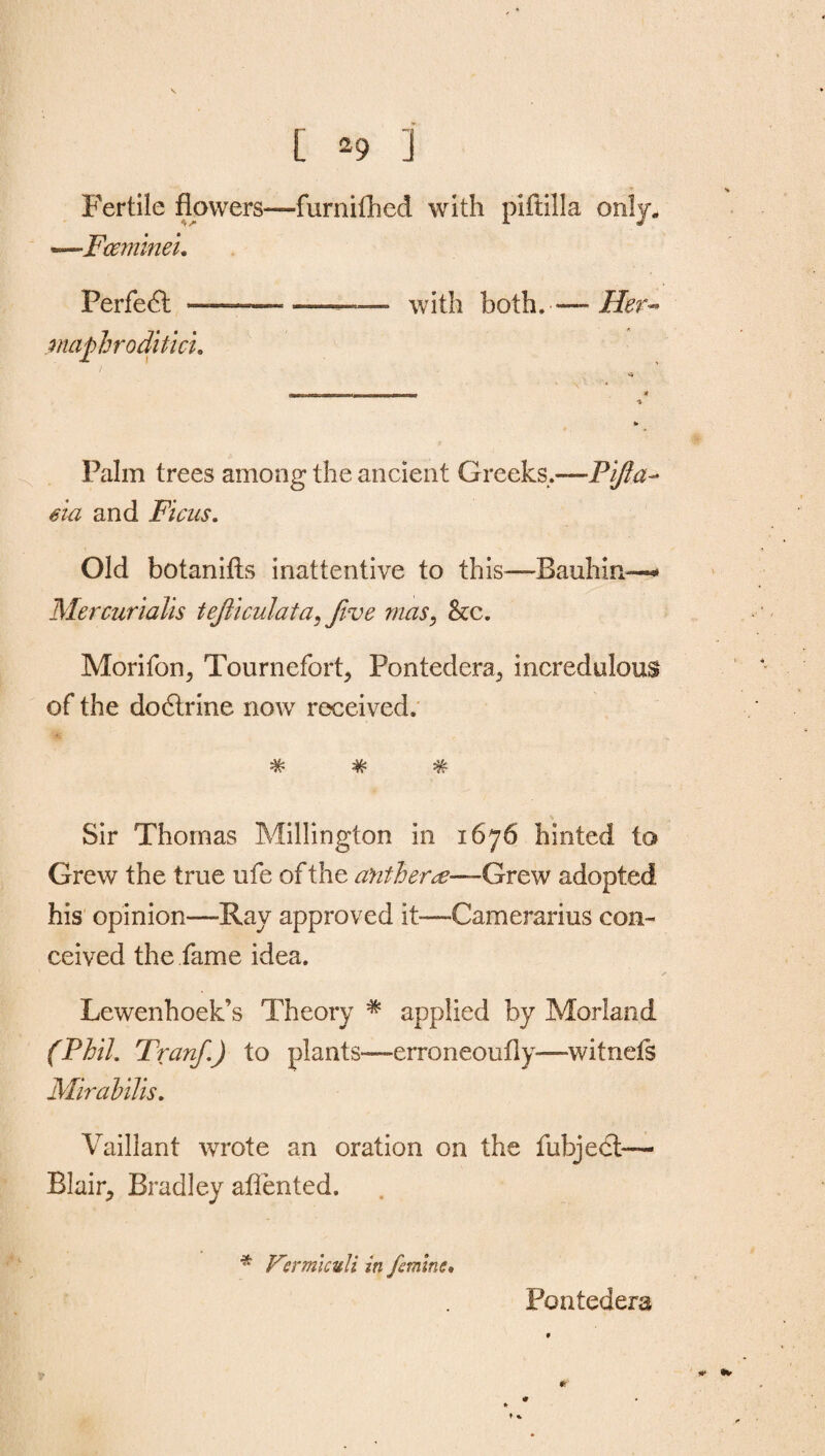 Fertile flowers—furnithed with piftilla only. —.Fcemineu Perfect —— •——— with both.— Her- maphroditici. Palm trees among the ancient Greeks..—Pifta- eia and Ficus. Old botanifts inattentive to this-—Bauhin—** Mercurialis tejiiculata, Jive mas, he. Morifon, Tournefort, Pontedera., incredulous of the dodtrine now received. •V* 44* Jv ‘tv* ®7T* Sir Thomas Millington in 1676 hinted to Grew the true ufe of the antheree-—Grew adopted his opinion—Ray approved it—Camerarius con¬ ceived the fame idea. Lewenhoek’s Theory * applied by Morland (Phil. Tranf.) to plants—erroneoufly-—witnefs Mirabilis. Vaillant wrote an oration on the fubject— Blair^ Bradley aflented. * Kermicvli in feminc. Pontedera #