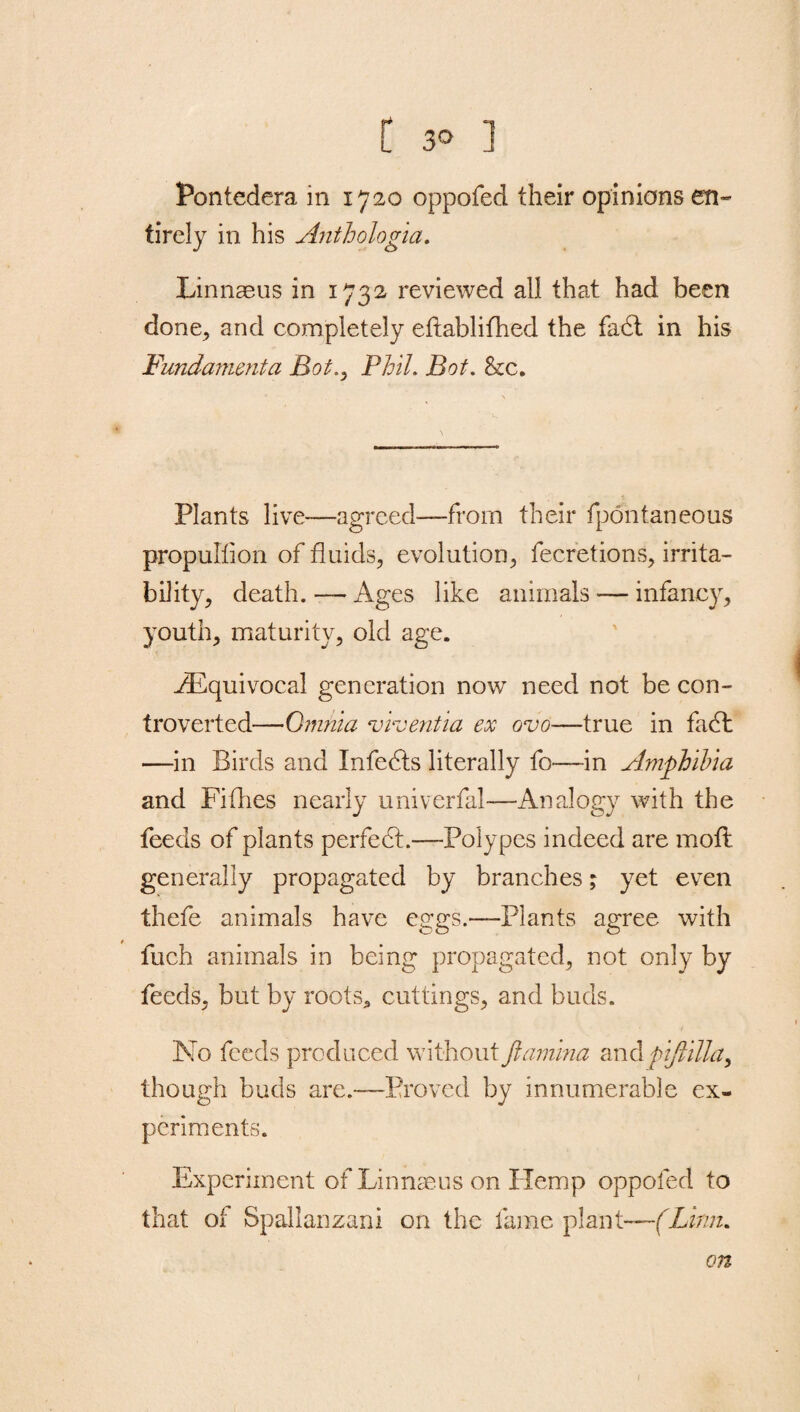 Pontedera in 1720 oppofed their opinions en¬ tirely in his Anthologia. Linnaeus in 1732 reviewed all that had been done, and completely eftablifhed the fadt in his Fundamenta Bot.y Phil. Bot. &c. Plants live—agreed—from their fpontaneous propullion of fluids, evolution, fecretions, irrita¬ bility, death. — Ages like animals *— infancy, youth, maturity, old age. .^Equivocal generation now need not be con¬ troverted—Omnia viventia ex ovo—true in fadt —in Birds and Infedts literally fo-—-in Amphibia and Fifties nearly univerfal—Analogy with the feeds of plants perfedt.—Polypes indeed are mofl generally propagated by branches; yet even thefe animals have eggs.—Plants agree with fuch animals in being propagated, not only by feeds, but by roots., cuttings, and buds. No feeds produced without ftamina and piftilla, though buds are.—Proved by innumerable ex¬ periments. Experiment of Linnseus on Hemp oppofed to that of Spallanzani on the fame plant—(Linn. on 1