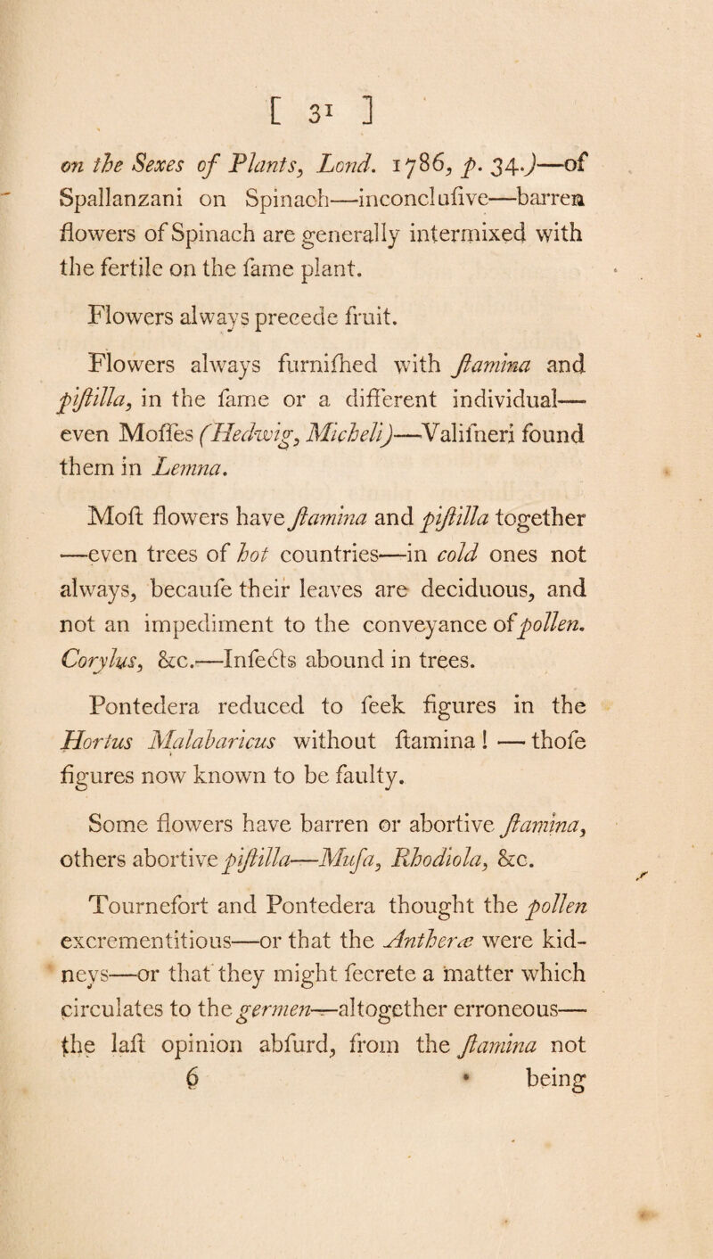 [ ] on the Sexes of Plants, Land. 1786^ p. 34.J—of Spallanzani on Spinach—inconel aiivc—barren flowers of Spinach are generally intermixed with the fertile on the fame plant. Flowers always precede fruit. Flowers always furnifhed with ftamina and piftilla, in the fame or a different individual- even Mofles (Hedwig, Micheli)—Valifneri found them in Lemna. Moll flowers have ftamina and piftilla together -—even trees of hot countries—in cold ones not always, becaufe their leaves are deciduous, and not an impediment to the conveyance of pollen. Corylus, &c.—Infedts abound in trees. Pontedera reduced to feek figures in the Hortus Malabaricus without ftamina ! — thofe j* j figures now known to be faulty. Some flowers have barren or abortive ftamina, others abortive piftilla—Mufa, Rhodiola, &c. Tournefort and Pontedera thought the pollen excrementitious—or that the Anthera? were kid¬ neys—or that they might fecrete a matter which circulates to thegermen—altogether erroneous— the lafl opinion abfurd, from the ftamina not