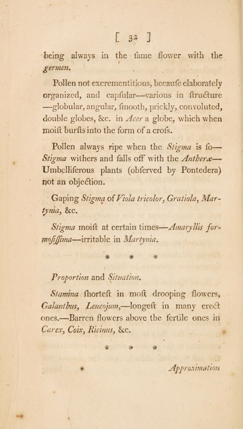 feeing always in the fame flower with the / germen. Pollen not excrementitious, becaufe elaborately organized, and capfular—various in ftrudture -—globular, angular, fmooth, prickly, convoluted, double globes, &c. in Acer a globe, which when xnoifl burfts into the form of a crofs. Pollen always ripe when the Stigma is fo— Stigma withers and falls off with the Anther a— Umbelliferous plants (obferved by Pontedera) not an objection. Gaping Stigma of Viola tricolor, Gratiola, Mar- tynia, &c. Stigma moift at certain times—Amaryllis for- mofijfima—-irritable in Martynia. * * * j Proportion and Situation, Stamina fhortcft in molt drooping flowers, Galanthus, Leucojum,—longeft in many eredl ones.—Barren flowers above the fertile ones in Car ex, Coix, Ricinus, &c. * * Approximation