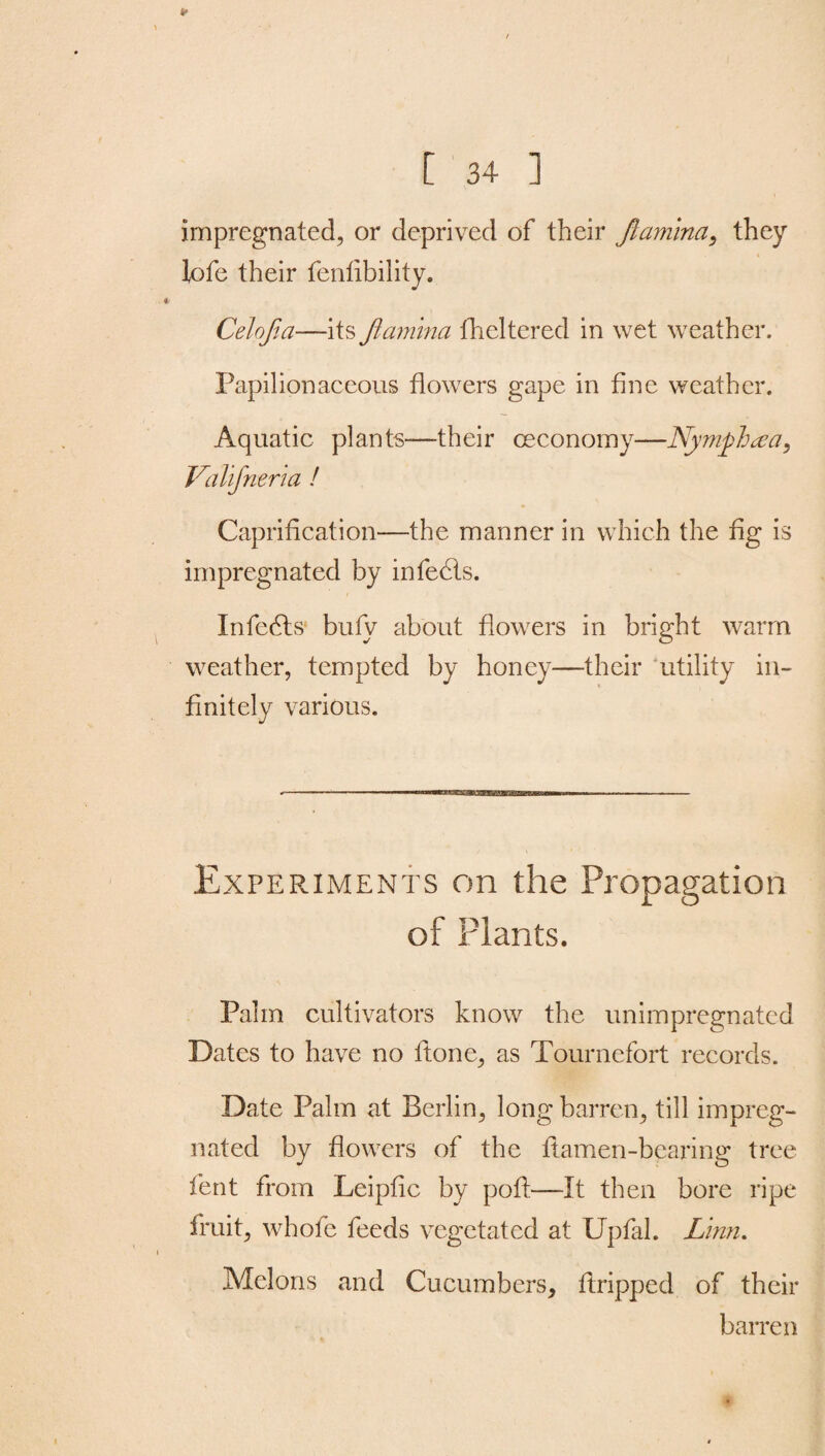 4- [ 34 ] impregnated, or deprived of their Jlamvna, they lofe their fenlibility. Celojia—its Jiamina flickered in wet weather. Papilionaceous flowers gape in fine weather. Aquatic plants—their ceconomy—Nyniphaja, Valifneria ! Caprification—the manner in which the fig is impregnated by infects. Infers bufy about flowers in bright warm weather, tempted by honey—their utility in¬ finitely various. Experiments on the Propagation of Plants. Palm cultivators know the unimpregnated Dates to have no ftone, as Tournefort records. Date Palm at Berlin, long barren, till impreg¬ nated by flowers of the ftamen-bearing tree lent from Leipfic by poft—It then bore ripe fruit, whofe feeds vegetated at Upfal. Linn. Melons and Cucumbers, flopped of their barren