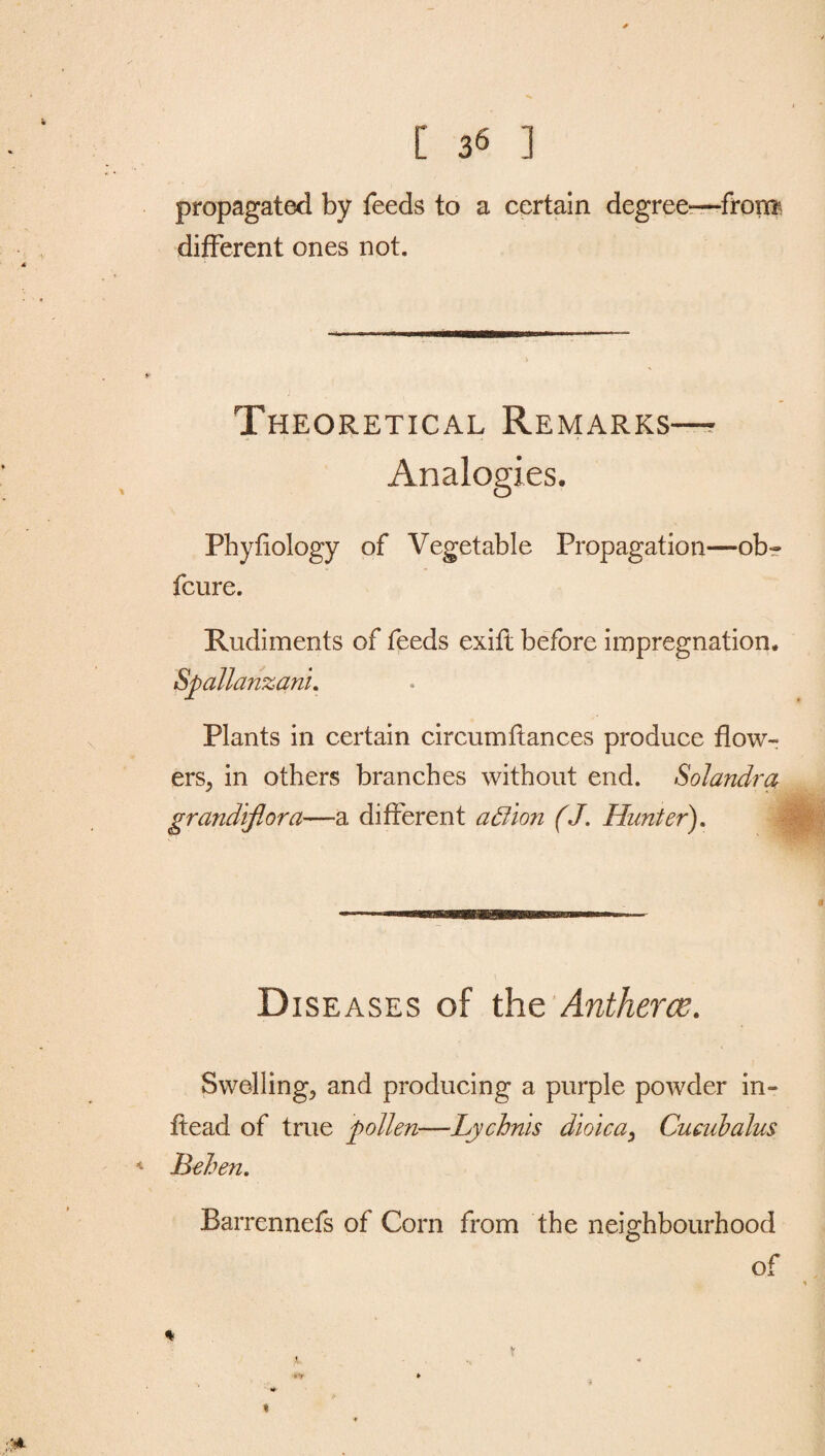 * [ 36 ] propagated by feeds to a certain degree—from different ones not. Theoretical Remarks— Analogies. Phyfiology of Vegetable Propagation—ob~ fcure. Rudiments of feeds exift before impregnation. Spallanzani. Plants in certain circumftances produce flow¬ ers, in others branches without end. Solandra grandiflora—a different a Lion (J. Hunter). Diseases of the Antherce. Swelling, and producing a purple powder in- ffead of true pollen—Lychnis dioica, Cucubalus * Behen. Barrennefs of Corn from the neighbourhood of %