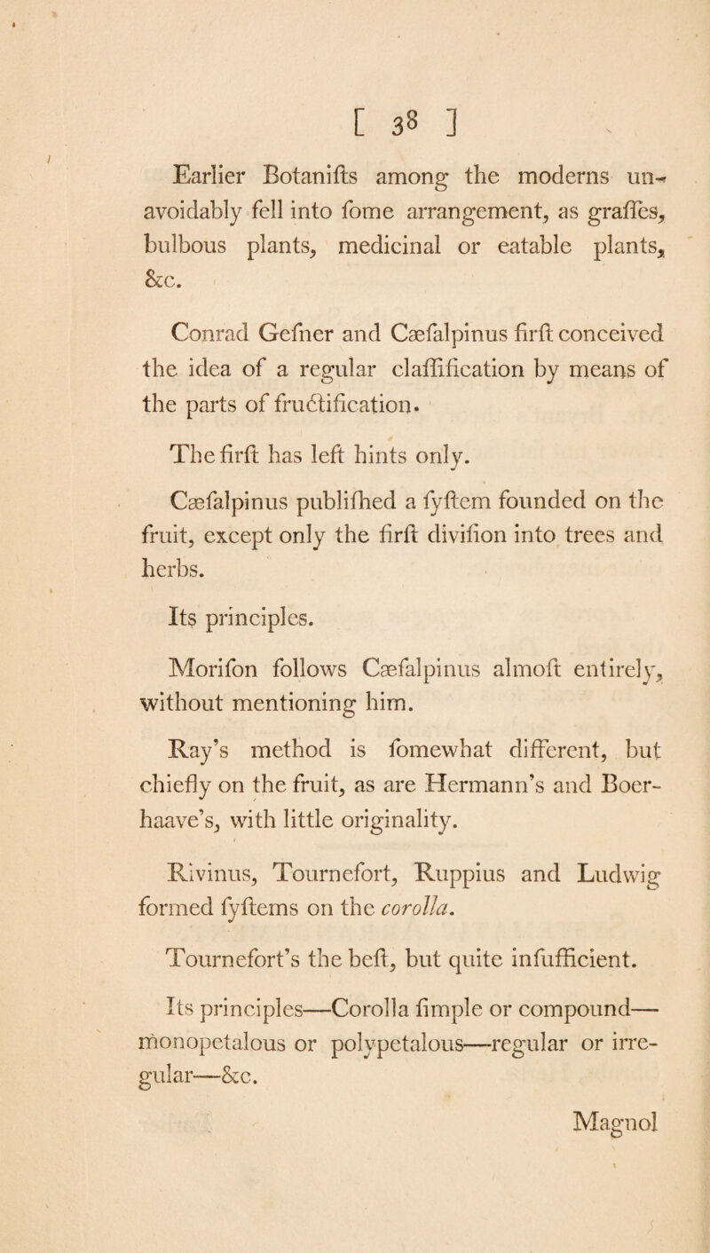 [ 33 ] Earlier Botanifts among the moderns un-r avoidably fell into fome arrangement, as grades, bulbous plants, medicinal or eatable plants, ScC. Conrad Gefner and Caefalpinus fir ft conceived the idea of a regular claftification by means of the parts of fructification. Thefirft has left hints only. Caefalpinus published a fyftem founded on the fruit, except only the firft divifton into trees and herbs. Its principles. Morifon follows Caefalpinus almoft entirely, without mentioning him. Ray’s method is fomewhat different, but chiefly on the fruit, as are Hermann’s and Boer- haave’s, with little originality. ( Rivinus, Tournefort, Ruppius and Ludwig formed fyftems on the corolla. Tournefort’s the beft, but quite infufffcient. Its principles—Corolla fimple or compound— monopetalous or polypetalous—regular or irre¬ gular— &c. Magnol