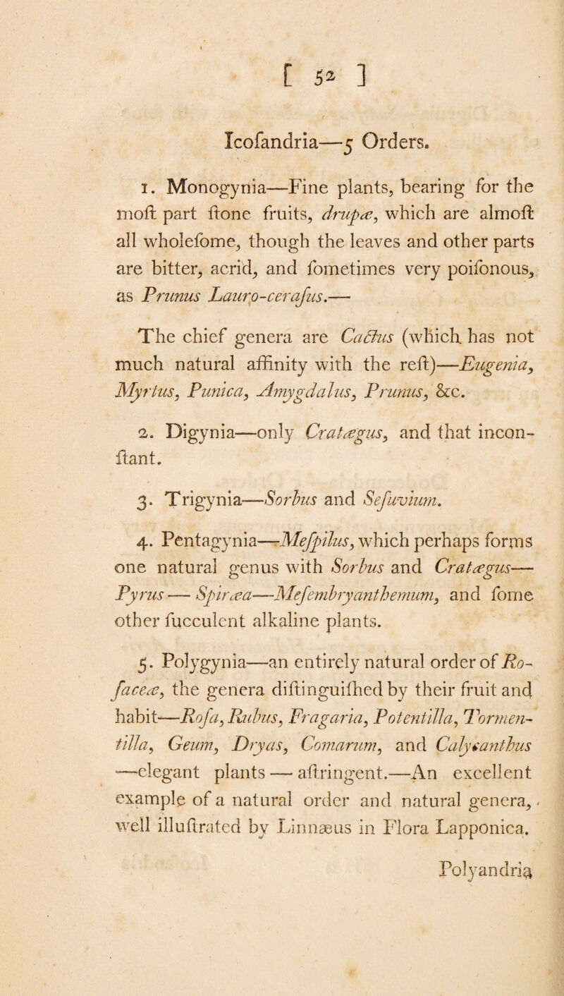 [ 5* ] Icofandria—5 Orders. 1. Monogynia—Fine plants, bearing for the moil part ftone fruits, drupte, which are almoil all wholeiome, though the leaves and other parts are bitter, acrid, and fometimes very poifonous, as Prunus Lauro-cerafus.— The chief genera are CaBus (which, has not much natural affinity with the reft)—Eugenia, Myrtus, Punica, Amygdalus, Prunus, &c. 2. Digynia—only Crataegus, and that incon- ftant, 3. Trigynia—Sorbus and Sefavium. 4. Pentagynia—-Mefpilus, which perhaps forms one natural genus with Sorbus and Crataegus— Pyrus—Spiraea—•.Mejembryanthemum, and tome other fucculcnt alkaline plants. 5. Polygynia—an entirely natural order of Ro~ faced?) the genera diftinguiffied by their fruit and habit—RofayRubuS) Fra garni) Potentilla, For men- tilla) Geum, Dry as, Comarum, and Calyeanthus “—elegant plants -— aftringent.—An excellent example of a natural order and natural genera, - well illuftrated by Linnaeus in Flora Lapponica. Polyandria