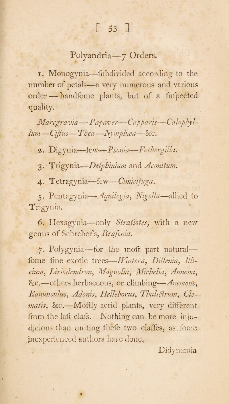 Polyandria—7 Orders. 1. Monogynia-—fubdivided according to the number of petals—-a very numerous and various order-—-bandlome plants, but of a fufpected quality. Marcgravia—Pap aver— Capparis— Calophyl- Jum■—- Ciftus—Thea—-Nymph aa—fecz* 2,. Digynia—few—P eonia—Fothergilla. 3. Trigynia—Delphinium and A coni him. 4. Tetragynia—few-— Cimicifuga. 5. Pen t a gy 11 i a—Aoiidegta, Nig ell a-—allied to Trigynia. 6. Hexagynia—only S'tratiotes, with a new genus of Schreber’s, Brafenia. 7. Polygynia—for the mod: part natural— fome fine exotic trees—-Wintera, Dillenia, llli- cium, Liriodendron, Magnolia, Micheha, Annona, &c.—-others herbaceous, or climbing-—Anemone, Ranunculus, Adonis, Helleborus, Fhalidtrum, Cle¬ matis, &c.—Moftly acrid plants, very different from the lafl clafs. Nothing can be more inju¬ dicious than uniting thcfe two claffes, as force inexperienced authors have done. Pidynamia 1