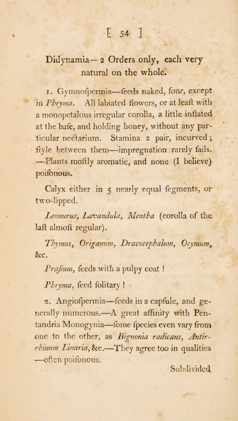 % Didynamia—2 Orders only, each very natural on the whole. 1. Gymnofpermia—feeds naked, four, except in Phryma. All iabiated flowers, or at lead: with a monopetalous irregular corolla, a little inflated at the bade, and holding honey, without any par¬ ticular nedtarium. Stamina 2 pair, incurved; dyle between them—impregnation rarely fails. -—Plants modly aromatic, and none (I believe) poifonous. Calyx either in 5 nearly equal fegments, or two-lipped. Leonurus, Lavandula, Mentha (corolla of the laft almoft regular). Thymus, Origanum, Dracocephalum, Ocymum3 &c. Prafium, feeds with a pulpy coat ! Phryma, feed folitary ! 2. Angiofpermia—feeds in a capfule, and ge¬ nerally numerous.—A great affinity with Pen- tandriaMonogynia—dome fpecies even vary from one to the other, as Bignonia radicans, Antir¬ rhinum Linaria, &e.—'They agree too in qualities —often poifonous. Subdivided