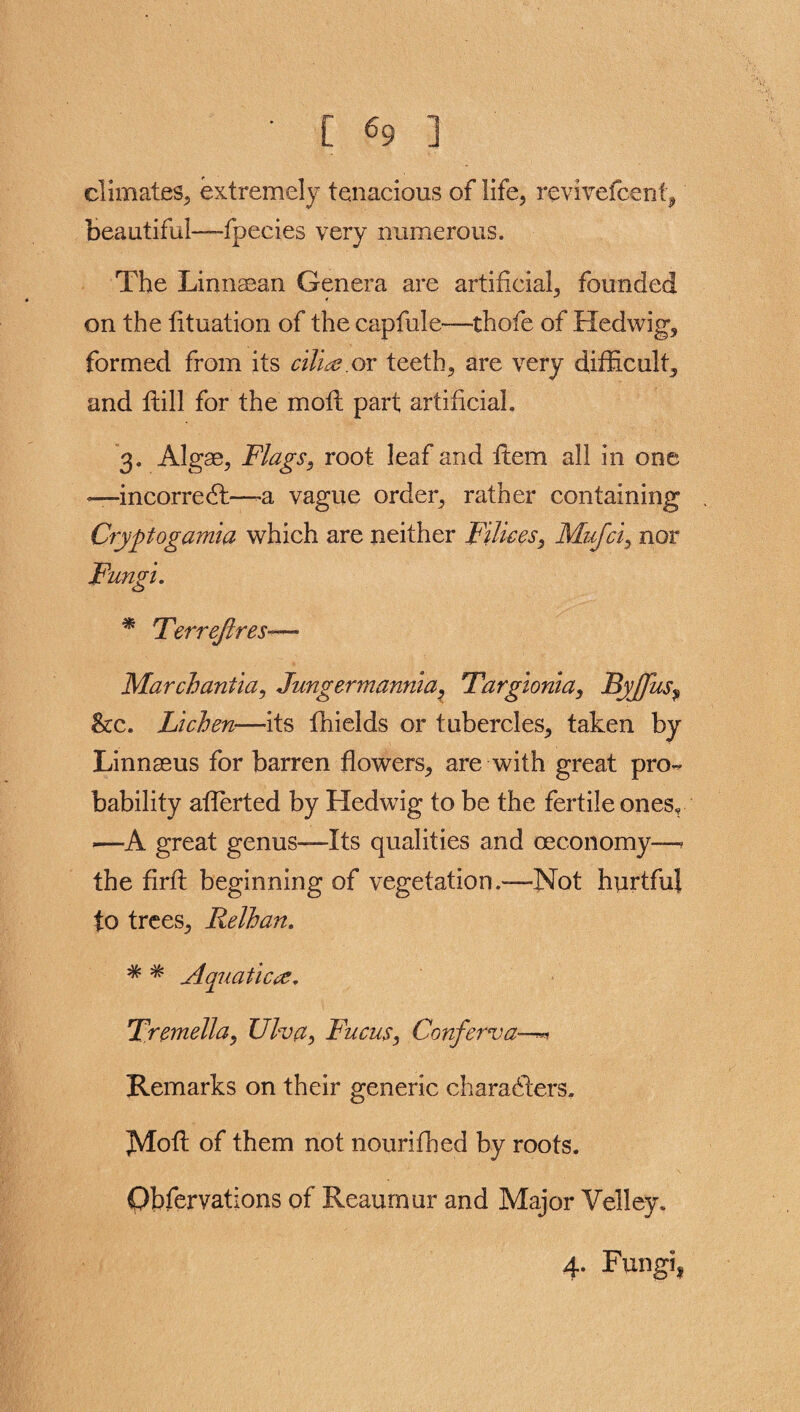 climates, extremely tenacious of life, reviyefcenf, beautiful—fpecies very numerous. The Linngean Genera are artificial, founded on the lituation of the capfule—thofe of Hedwig, formed from its cilia.or teeth, are very difficult, and flill for the moil part artificial. 3. Algas, Flags, root leaf and item all in one —incorredt—-a vague order, rather containing Cryptogams# which are neither Filices, Mufci, nor Fungi. * Terreftres— March ant ia, Jungermannia, Fargioma, ByJJus, &c. Lichen—its fhields or tubercles, taken by Linnaeus for barren flowers, are with great pro¬ bability aflerted by Hedwig to be the fertile ones, -—A great genus—Its qualities and ceconomy—* the firft beginning of vegetation.—Not hurtful to trees, Relhan. * * Aquatica. Tremella, Ulva> Fucus} Conferva—«» Remarks on their generic characters. Aloft of them not nourifhed by roots. Qbfervations of Reaumur and Major Velley. 4. Fungi,