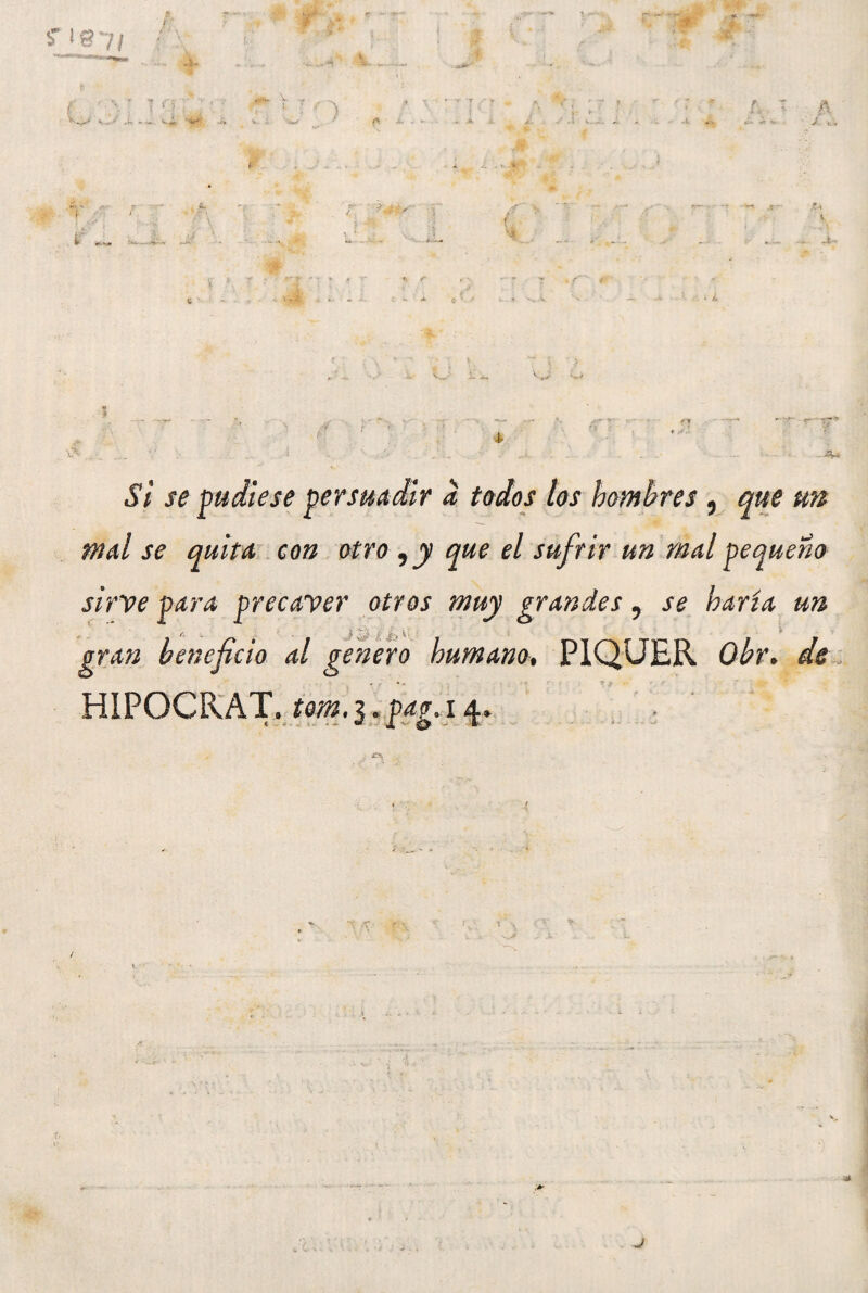 f 1 p ■- - í ?' ■ * t r *. <• r> — - » * ' ? *• • -T * i 'Lr ■ ~ ¿ € *• i ' / ± \ ^ 4- i1/ pudiese persuadir a todos los hombres , que un mal se quita con otro , y que el sufrir un mal pequeño sirve para precaver otros muy grandes, se haría un leficio al genero humano, P1QUER Obr. de HIPOCRAT. tom. 3. pag. 14