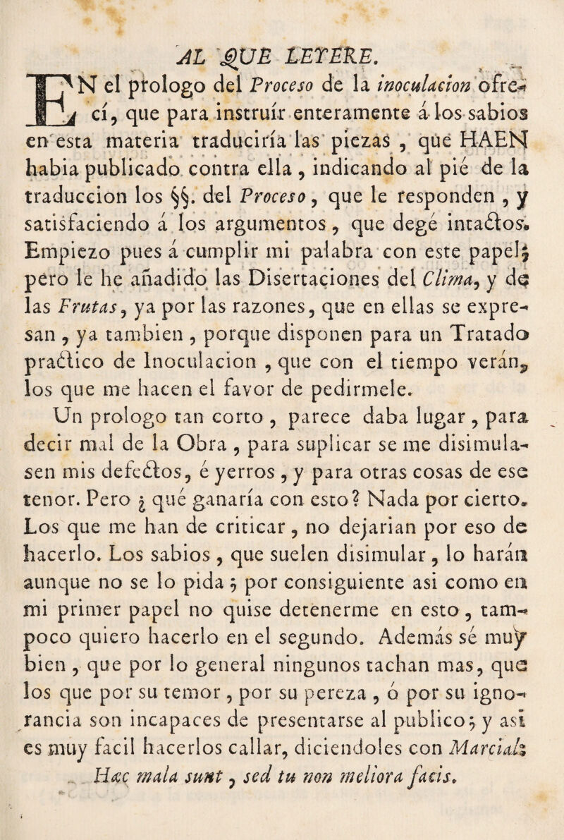 AL MJE LEYERE. Ii'N el prologo del Proceso de la inoculación ofre- 'j cí, que para instruir enteramente álos sabios en esta materia traduciría las piezas , que HAEH habia publicado contra ella , indicando al pié de la traducción los del Proceso, que le responden , y satisfaciendo á los argumentos , que degé intaélos. Empiezo pues á cumplir mi palabra con este papelJ pero le he añadido las Disertaciones del Clima, y d<? las Frutas, ya por las razones, que en ellas se expre¬ san , ya también , porque disponen para un Tratado praético de Inoculación , que con el tiempo verán, los que me hacen el favor de pedírmele. Un prologo tan corto , parece daba lugar , para, decir mal de la Obra , para suplicar se me disimula¬ sen mis defeétos, é yerros , y para otras cosas de ese tenor. Pero ¿ qué ganaría con esto? Nada por cierto. Los que me han de criticar, no dejarían por eso de hacerlo. Los sabios, que suelen disimular, lo harán aunque no se lo pida 5 por consiguiente asi como en mi primer papel no quise detenerme en esto, tam¬ poco quiero hacerlo en el segundo. Además sé muy bien , que por lo general ningunos tachan mas, que los que por su temor, por su pereza , ó por su igno¬ rancia son incapaces de presentarse al publico5 y asi es muy fácil hacerlos callar, diciendoles con Marcial\ _ Mac mala sunt, sed tu non mellara facis. »