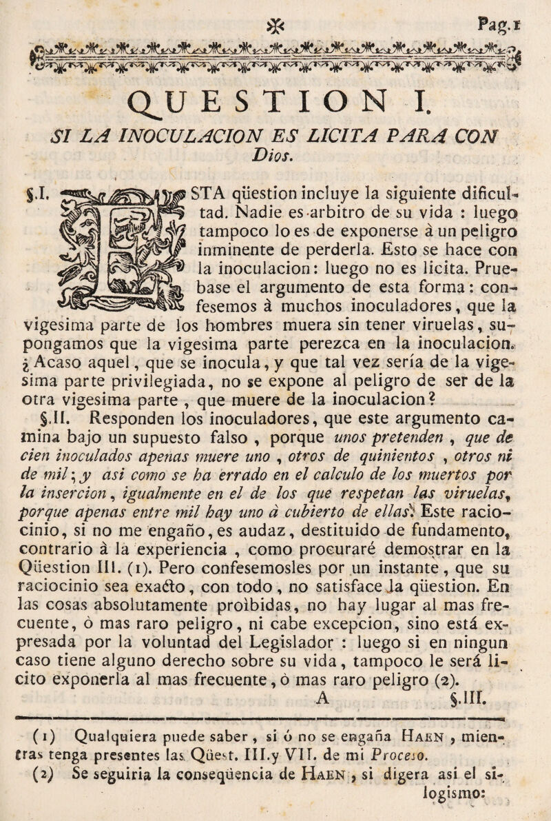 Pag.í - - di Q_U ESTION I. S! LA INOCULACION ES LICITA TARA CON Dios. » ■ _ j.I. VP STA qüestion incluye la siguiente dificul¬ tad. Nadie es-arbitro de su vida : luego tampoco lo es de exponerse á un peligro inminente de perderla. Esto se hace con la inoculación: luego no es licita. Prué¬ base el argumento de esta forma: con¬ fesemos á muchos inoculadores, que la vigésima parte de los hombres muera sin tener viruelas, su¬ pongamos que la vigésima parte perezca en la inoculación, ¿Acaso aquel, que se inocula, y que tal vez sería de la vigé¬ sima parte privilegiada, no se expone al peligro de ser de la otra vigésima parte , que muere de la inoculación? §.II. Responden los inoculadores, que este argumento ca¬ mina bajo un supuesto falso , porque unos pretenden , que de cien inoculados apenas muere uno , otros de quinientos , otros ni de mil; y asi como se ha errado en el calculo de los muertos por la inserción, igualmente en el de los que respetan las viruelasf porque apenas entre mil hay uno á cubierto de ellas) Este racio¬ cinio, si no me engaño,es audaz, destituido de fundamentof contrario á la experiencia , como procuraré demostrar en la Qüestion III. (i). Pero confesémosles por un instante, que su raciocinio sea exa&o, con todo, no satisfácela qüestion. En las cosas absolutamente proibidas, no hay lugar al mas fre¬ cuente, ó mas raro peligro, ni cabe excepción, sino está ex¬ presada por la voluntad del Legislador : luego si en ningún caso tiene alguno derecho sobre su vida, tampoco le será li¬ cito exponerla al mas frecuente, ó mas raro peligro (e). A J. III. (1) Qualquiera puede saber , si ó no se engaña Haen , en i en¬ tras tenga presentes las Qüest. III.y VII. de mi Proceso. (2) Se seguiría la conseqúencia de Haen * si digera asi el si¬ logismo: