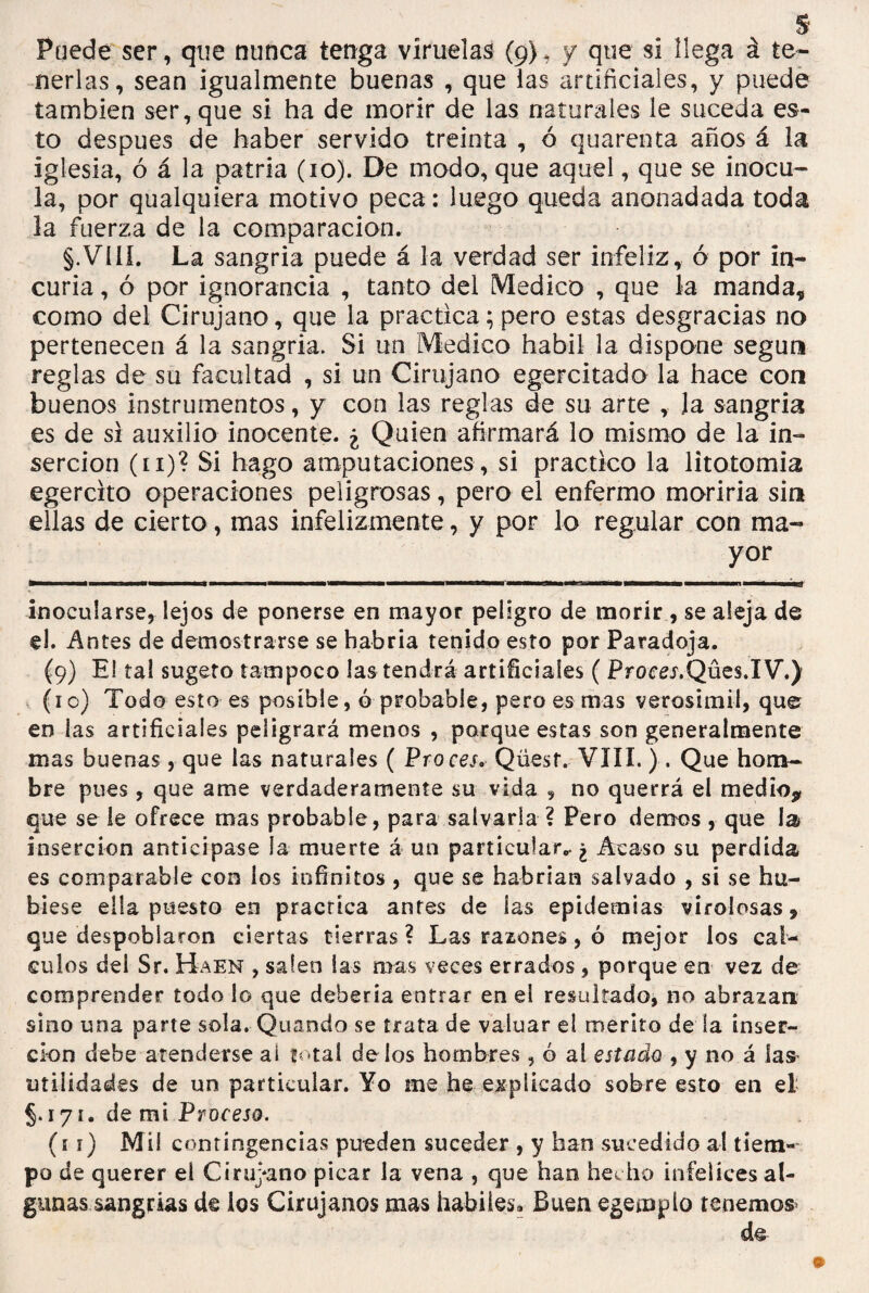 $ Puede ser, que nunca tenga viruelas (9), y que si llega á te¬ nerlas, sean igualmente buenas , que las artificiales, y puede también ser, que si ha de morir de las naturales le suceda es¬ to después de haber servido treinta , ó quarenta años á la iglesia, ó á la patria (10). De modo, que aquel, que se inocu¬ la, por qualquiera motivo peca: luego queda anonadada toda la fuerza de la comparación. §.Vííí. La sangria puede á la verdad ser infeliz, ó por in¬ curia , ó por ignorancia , tanto del Medico , que la manda* como del Cirujano, que la practica; pero estas desgracias no pertenecen á la sangria. Si un Medico hábil la dispone según reglas de su facultad , si un Cirujano egercitado la hace con buenos instrumentos, y con las reglas de su arte , la sangria es de si auxilio inocente. ¿ Quien afirmará lo mismo de la in¬ serción (11)? Si hago amputaciones , si practico la litotomia egercito operaciones peligrosas, pero el enfermo moriría sin ellas de cierto, mas infelizmente, y por lo regular con ma¬ yor inocularse, lejos de ponerse en mayor peligro de morir, se aleja de el. Antes de demostrarse se habría tenido esto por Paradoja. (9) El tal sugeto tampoco las tendrá artificiales ( Proces,Qües.IV.) (10) Todo esto es posible, ó probable, pero es mas verosímil, que en las artificiales peligrará menos , porque estas son generalmente mas buenas, que las naturales ( Pro cesQüest. VIII. ) . Que hom¬ bre pues, que ame verdaderamente su vida , no querrá el medio* que se le ofrece mas probable, para salvarla ? Pero demos , que la inserción anticipase la muerte á un particular,, ¿ Acaso su perdida es comparable con los infinitos , que se habrían salvado , si se hu¬ biese ella puesto en practica antes de las epidemias virolosas, que despoblaron ciertas tierras? Las razones, ó mejor los cál¬ culos del Sr. Haen , salen las mas veces errados , porque en vez de comprender todo lo que debería entrar en el resultado, no abrazan sino una parte sola. Quando se trata de valuar el mérito de la inser¬ ción debe atenderse al total de los hombres , ó al estado , y no á las^ utilidades de un particular. Yo me he explicado sobre esto en el §.171. de mi Proceso. (11) Mil contingencias pueden suceder , y han sucedido al tiem¬ po de querer el Cirujano picar la vena , que han hecho infelices al¬ gunas sangrías de los Cirujanos mas hábiles» Buen egemplo tenemos*