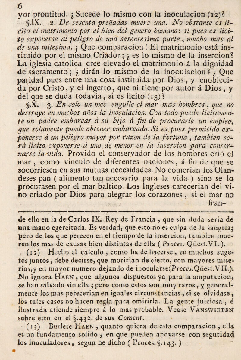 yor prontitud. ¿ Sucede to mismo con la inoculación (12)? §.IX. 2. De sesenta preñadas muere una. No obstante es li¬ cito el matrimonio por el bien del genero humano: si pues es lici¬ to exponerse al peligro de una sesentesima parte, mucho mas al de una milésima. ¡ Que comparación! El matrimonio está ins¬ tituido por el mismo Criador; ¿ es lo mismo de la inserción? La iglesia católica cree elevado el matrimonio á la dignidad de sacramento; ¿ dirán lo mismo de la inoculación ? ¿ Que paridad pues entre una cosa instituida por Dios, y enobleci- da por Cristo, y el ingerto, que ni tiene por autor á Dios, y del que se duda todavia, si es licito (13)? §.X. 3. En solo un mes engulle el mar mas hombres, que no destruye en muchos años la inoculación. Con todo puede licitamen¬ te un padre embarcar á su hijo á fin de procurarle un empleo, que solamente puede obtener embarcado. Si es pues permitido ex¬ ponerse á un peligro mayor por razón de la fortuna , también se¬ rá licito exponerse á uno de menor en la inserción para conser¬ varse la vida. Próvido el conservador de los hombres crió el mar, como vinculo de diferentes naciones, á fin de que se socorriesen en sus mutuas necesidades. No comerian losülan- deses pan ( alimento tan necesario para la vida ) sino se lo procurasen por el mar báltico. Los Ingleses carecerian del vi¬ no criado por Dios para alegrar los corazones, si el mar no fr an¬ de ello en la de Carlos IX. Rey de Francia , que sin duda seria de una mano egercitada. Es verdad, que esto no es culpa de la sangria; pero de los que perecen en el tiempo de la inserción, también mue¬ ren los mas de causas bien distintas de ella ( Proces. Qüest.VI.). (i 2) Hecho el calculo , corno ha de hacerse , en muchos suge- tos juntos, debe decirse, que moririan de cierto, con mayores mise¬ rias,y en mayor numero dejando de inocularse(Procej.Qüest.VIL). !No ignora Haen, que algunos dispuestos ya para la amputación, se han salvado sin ella ; pero como estos son muy raros, y general¬ mente los mas perecerían en iguales circunstancias , si se olvidase, los tales casos no hacen regla para omitirla. La gente juiciosa , é ilust rada atiende siempre á lo mas probable. Vease Vanswieten sobre esto en el §.432. de sus Coment. (13) Búrlese Haen, quanto quiera de esta comparación , ella es un fundamento solido 5 en que pueden apoyarse con seguridad los inoculadoxes, según he dicho ( Proces.§*143.)