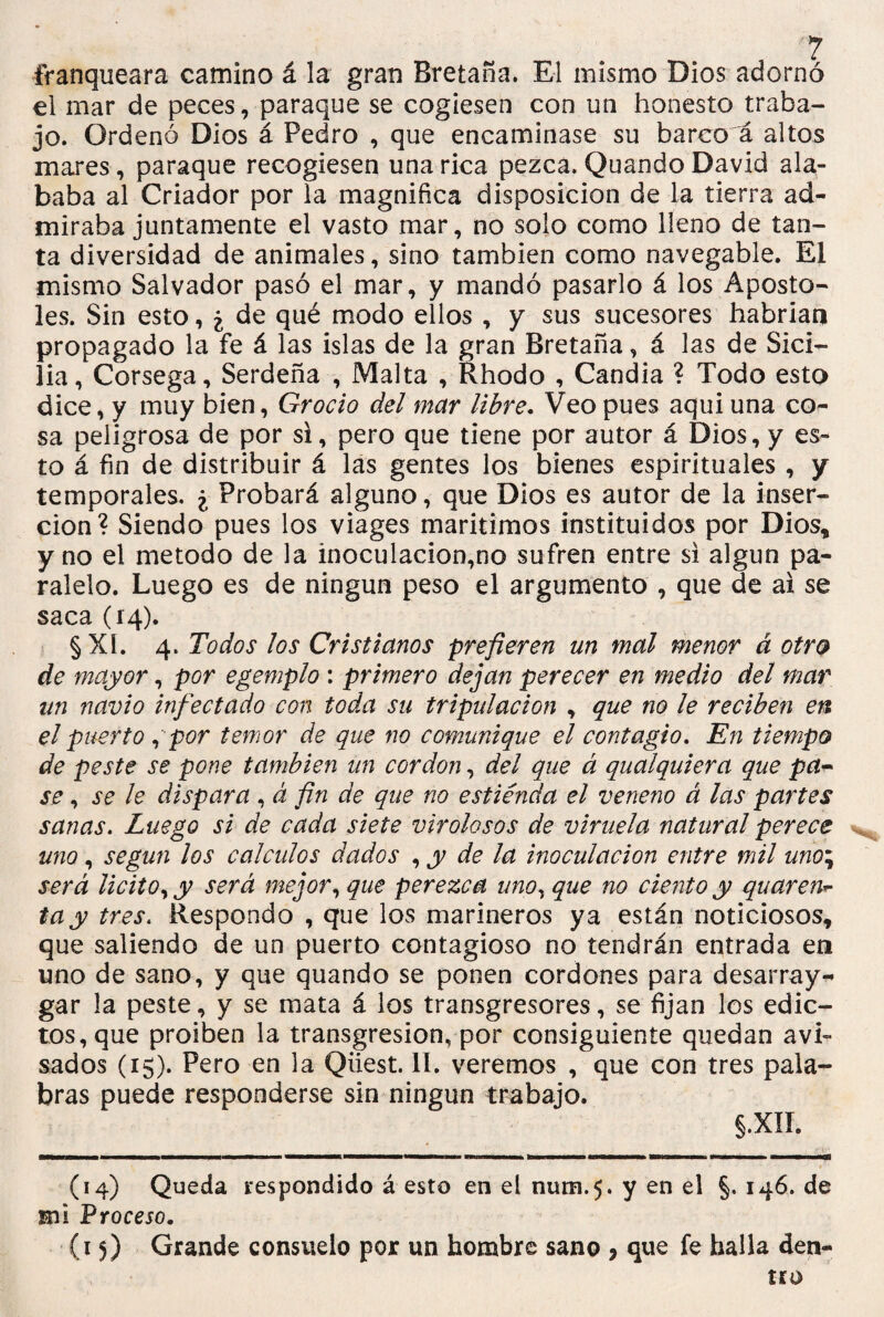 franqueara camino á la gran Bretaña. El mismo Dios adornó el mar de peces, paraque se cogiesen con un honesto traba¬ jo. Ordenó Dios á Pedro , que encaminase su barco a altos mares, paraque recogiesen una rica pezca. Quando David ala¬ baba al Criador por la magnifica disposición de la tierra ad¬ miraba juntamente el vasto mar, no solo como lleno de tan¬ ta diversidad de animales, sino también como navegable. El mismo Salvador pasó el mar, y mandó pasarlo á los Apostó¬ les. Sin esto, i de qué modo ellos , y sus sucesores habrían propagado la fe á las islas de la gran Bretaña, á las de Sici¬ lia, Corsega, Serdeña , Malta , Rhodo , Candía ? Todo esto dice, y muy bien, Grocio del mar libre. Veo pues aqui una co¬ sa peligrosa de por si, pero que tiene por autor á Dios, y es¬ to á fin de distribuir á las gentes los bienes espirituales , y temporales. ¿ Probará alguno, que Dios es autor de la inser¬ ción? Siendo pues los viages marítimos instituidos por Dios* y no el método de la inoculación,no sufren entre si algún pa¬ ralelo. Luego es de ningún peso el argumento , que de ai se saca (14). §XI. 4. Todos los Cristianos prefieren un mal menor á otro de mayor, por egemplo : primero dejan perecer en medio del mar un navio infectado con toda su tripulación , que no le reciben en el puerto , por temor de que no comunique el contagio. En tiempo de peste se pone también un cor don, del que á qualquiera que pa¬ se , se le dispara , á fin de que no estiénda el veneno á las partes sanas. Luego si de cada siete virolosos de viruela natural perece uno, según los cálculos dados , y de la inoculación entre mil uno\ será licito, y será mejor, que perezca uno, que no ciento y quaren*- tay tres. Respondo , que los marineros ya están noticiosos* que saliendo de un puerto contagioso no tendrán entrada en uno de sano, y que quando se ponen cordones para desarray- gar la peste, y se mata á los transgresores, se fijan los edic¬ tos, que proiben la transgresión, por consiguiente quedan avi¬ sados (15). Pero en la Qiiest. 11. veremos , que con tres pala¬ bras puede responderse sin ningún trabajo. §.XII. (14) Queda respondido á esto en el num.5. y en el §• I4^* de mi Proceso. (15) Grande consuelo por un hombre sano > que fe halla den¬ tro