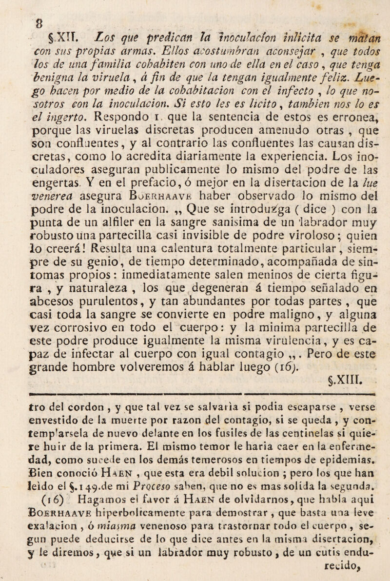 § X!T. Los que predican la Inoculación inlicita se matan con sus propias armas. Ellos acostumbran aconsejar , que todos los de una familia cohabiten con uno de ella en el caso, que tenga benigna la viruela, á fin de que la tengan igualmente feliz. Lue¬ go hacen por medio de la cohabitación con el infecto , lo que no¬ sotros con la inoculación. Si esto les es licito, también nos lo es el ingerto. Respondo r que la sentencia de estos es errónea, porque las viruelas discretas producen amenudo otras , que son confluentes, y al contrario las confluentes las causan dis¬ cretas, como lo acredita diariamente la experiencia. Los ino- culadores aseguran publicamente lo mismo del podre de las engertas Y en el prefacio, ó mejor en la disertación de la lúe venerea asegura Boerhaave haber observado lo mismo del podre de la inoculación. ,, Que se introdtóga ( dice ) con la punta de un alfiler en la sangre sanísima de un 'labrador muy robusto una parteciila casi invisible de podre viroloso; quien lo creerá! Resulta una calentura totalmente particular, siem¬ pre de su genio, de tiempo determinado, acompañada de sín¬ tomas propios: inmediatamente salen meninos de cierta figu¬ ra , y naturaleza , los que degeneran á tiempo señalado en abcesos purulentos, y tan abundantes por todas partes , que casi toda la sangre se convierte en podre maligno, y alguna vez corrosivo en todo el cuerpo: y la mínima parteciila de este podre produce igualmente la misma virulencia, y es ca¬ paz de infectar al cuerpo con igual contagio „. Pero de este grande hombre volveremos á hablar luego (i6j. §.XIII. tro del cordon , y que tal vez se salvaría si podía escaparse , verse envestido de la muerte por razón de! contagio, si se queda, y con¬ tentársela de nuevo delante en los fusiles de las centinelas si quie¬ re huir de la primera. El mismo temor le haría caer en la enferme¬ dad, como sucede en los demás temerosos en tiempos de epidemias. Bien conoció H^en , que esta era débil solución ; pero los que han leído el §. 149.de mi Proceso saben, que no es mas solida la segunda. (16) Hagamos el favor á Haen de olvidarnos, que habla aquí Boerhaave hiperbólicamente para demostrar , que basta una leve exalacion , ó miasma venenoso para trastornar todo el cuerpo , se¬ gún puede deducirse de lo que dice antes en la misma disertación, y íe diremos, que si un labrador muy robusto, de un cutis endu- reúdoj