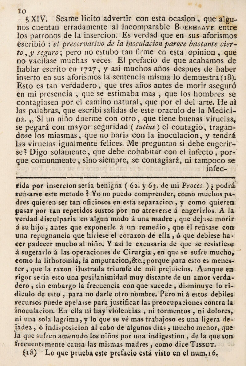 ID § XIV. Seame licito advertir con esta ocasión , que algu¬ nos cuentan erradamente al incomparable Bjerhaavf entre los patronos de la inserción. Es verdad que en sus aforismos escribió : el preservativo de la inoculación parece bastante cier¬ to, y seguro; pero no estubo tan firme en esta opinión , que no vacilase muchas veces. El prefacio de que acabamos de hablar escrito en 1727, y asi muchos años después de haber inserto en sus aforismos la sentencia misma lo demuestra (18). Esto es tan verdadero, que tres años antes de morir aseguró en mi presencia , que se estimaba mas , que los hombres se contagiasen por el camino natural, que por el del arte. He ai las palabras, que escribí salidas de este oráculo de la Medici¬ na. ,,‘Si un niño duerme con otro, que tiene buenas viruelas* se pegará con mayor seguridad ( tutins) el contagio, tragán¬ dose los miasmas, que no haría con la inoculación, y tendrá las viruelas igualmente felices. Me preguntan si debe engerir¬ se? Digo solamente, que debe cohabitar con el infecto, por¬ que comunmente, sino siempre, se contagiará, ni tampoco se infec¬ ida por inserción sería benigna ( 62. y 63. de mi Proces ) ¿ podrá reúsarse este método ? Yo no puedo comprender, como muchos pa¬ dres quieren ser tan oficiosos en esta separación , y como quieren pasar por tan repetidos sustos por no atreverse á engerí ríos. A la verdad disculparía en algún modo á una madre , que dejase morir á su hijo , antes que exponerle á un remedio , que él remase con una repugnancia que hiriese el corazón de ella , ó que debiese ha¬ cer padecer mucho al niño. Y asi le excusaría de que se resistiese á sugetario á las operaciones de Cirurgia , en que se sufre mucho, como la lithotomia, la amputacion,&c.; porque para esto es menes¬ ter , que la razón ilustrada triumfe de mil prejuicios. Aunque ea rigor sería esto una pusilanimidad muy distante de un amor verda- tlero, sin embargo la frecuencia con que sucede , disminuye lo ri¬ diculo de esto , para no darle otro nombre. Pero ni á estos débiles recursos puede apelarse para justificar las preocupaciones contra la inoculación. En ella ni hay violencias , ni tormentos , ni dolores, ni tina sola lagrima, y lo que se vé mas trabajoso es una ligera de¬ jadez , ó indisposición al cabo de algunos dias * mucho menor, que i a que sufren amenudo los niños por una indigestión , de ía que son frecuentemente causa las mismas madres, como diceTissoT. (18) Lo que prueba este prefacio está visto en el nutn?iá.