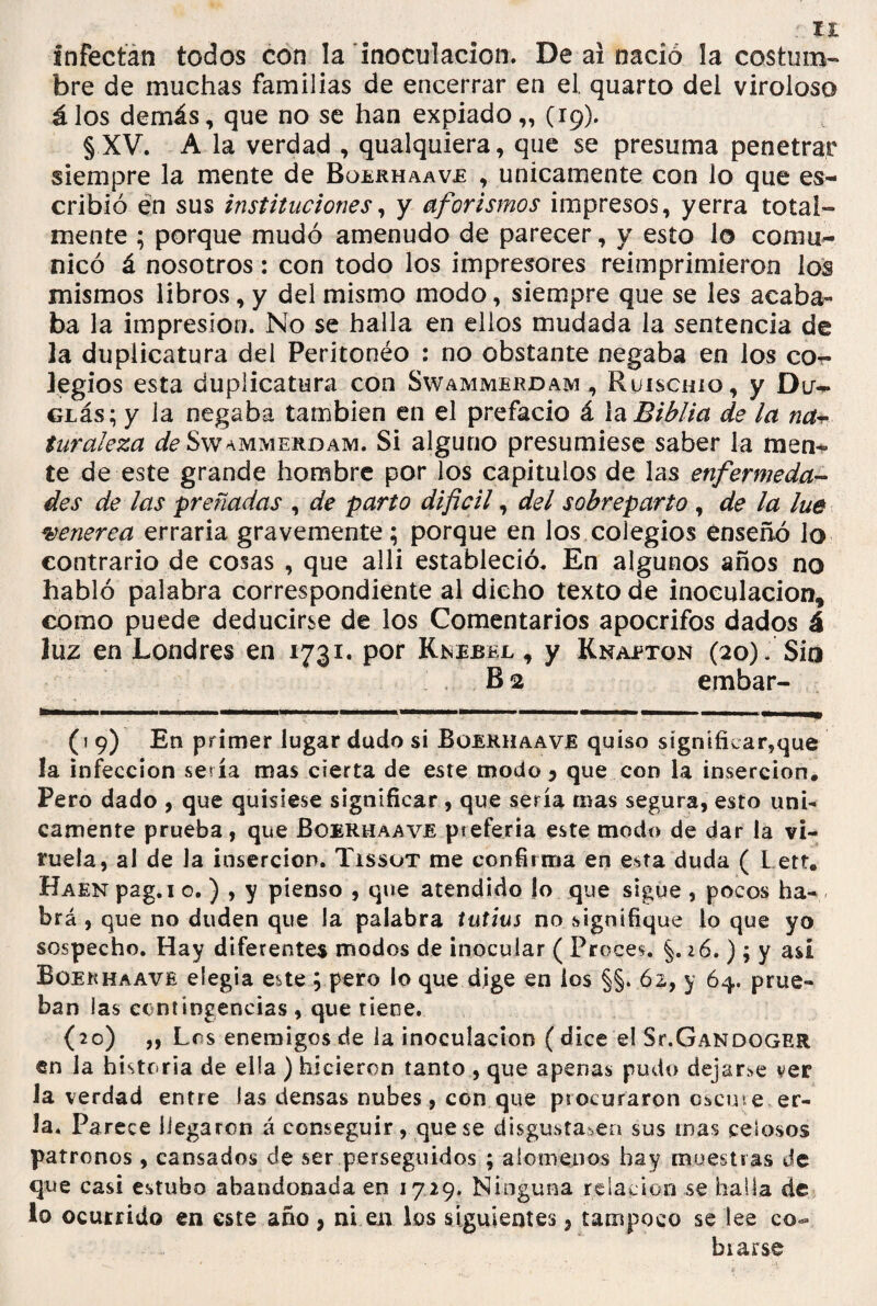 infectan todos con la inoculación. De ai nació la costum¬ bre de muchas familias de encerrar en el. quarto del viroloso á los demás, que no se han expiado „ (19). §XV. A la verdad , qualquiera, que se presuma penetrar siempre la mente de Boerhaave , únicamente con lo que es¬ cribió en sus instituciones, y aforismos impresos, yerra total¬ mente ; porque mudó amenudo de parecer, y esto lo comu¬ nicó á nosotros: con todo los impresores reimprimieron los mismos libros, y del mismo modo, siempre que se les acaba¬ ba la impresión. No se halla en ellos mudada la sentencia de 3a duplicatura del Peritonéo : no obstante negaba en los co¬ legios esta duplicatura con Swammerdam , Ruiscmo, y Du- GLás; y la negaba también en el prefacio á la Biblia de la na- turaleza de Swammerdam. Si alguno presumiese saber la men¬ te de este grande hombre por los capítulos de las enfermeda¬ des de las preñadas , de parto dificil, del sobreparto , de la lúe venerea erraria gravemente; porque en los colegios enseñó lo contrario de cosas , que alli estableció. En algunos años no habló palabra correspondiente al dicho texto de inoculación, como puede deducirse de los Comentarios apócrifos dados á luz en Londres en 1731. por Knebel , y Knaeton (20). Síq B2 embar- (i 9) En primer lugar dudo si Boekhaave quiso signifkar?que la infección sería mas cierta de este modo 5 que con la inserción. Pero dado , que quisiese significar , que sería mas segura, esto úni¬ camente prueba, que Boerhaave pteferia este modo de dar la vi¬ ruela, al de Ja inserción. Tissot me confirma en esta duda ( L etf. Haen pag.i o. ) , y pienso , que atendido lo que sigue , pocos ha¬ brá , que no duden que la palabra tutius no signifique lo que yo sospecho. Hay diferentes modos de inocular ( Preces. §.26.); y asi Boekhaave elegía este ; pero io que dige en los §§. 62, y 64. prue¬ ban las contingencias , que tiene. (20) ,, Los enemigos de la inoculación (dice el St.Gandoger en la historia de ella ) hicieron tanto , que apenas pudo dejarle ver Ja verdad entre las densas nubes, con que procuraron Oicuse er- ía. Parece llegaron á conseguir, que se disgustaren sus mas celosos patronos , cansados de ser perseguidos ; alómenos hay muestras de que casi estubo abandonada en 1729. Ninguna relación se halla de lo ocurrido en este año , ni en los siguientes, tampoco se lee co¬ brarse