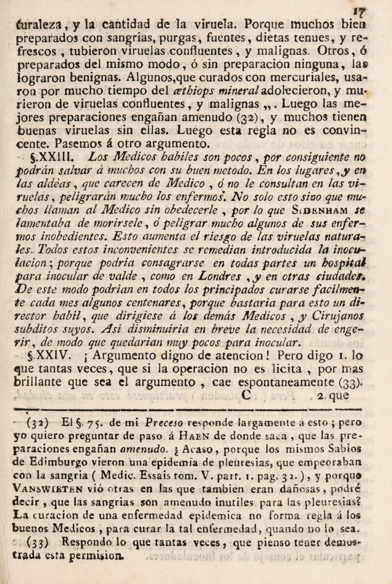 éuraleza, y la cantidad de la viruela. Porque muchos bien preparados con sangrías,purgas, fuentes, dietas tenues, y re¬ frescos , tubieron viruelas confluentes , y malignas. Otros, ó preparados del mismo modo, ó sin preparación ninguna, la» lograron benignas. Algunos,que curados con mercuriales, usa¬ ron por mucho tiempo del ccthiops mineral adolecieron, y mu¬ rieron de viruelas confluentes, y malignas „. Luego las me¬ jores preparaciones engañan amenudo (32), y muchos tienen buenas viruelas sin ellas. Luego esta regla no es convin¬ cente. Pasemos á otro argumento. S.XX1IL Los Médicos hábiles son pocos, por consiguiente no podrán salvar á muchos con su buen método. En los lugares, y en las aldeas, que carecen de Medico , ó no le consultan en las vi¬ ruelas , peligrarán mucho los enfermos. No solo esto sino que mu¬ chos llaman al Medico sin obedecerle , por lo que Síbenham se lamentaba de morirsele, ó peligrar mucho algunos de sus enfer¬ mos inobedientes, Esto aumenta el riesgo de las viruelas natura¬ les. Todos estos inconvenientes se remedian introducida la inocu¬ lación ; porque podría consagrarse en todas partes un hospital para inocular de valde , como en Londres , y en otras ciudades* De este modo podrían en todos los principados curarse fácilmen¬ te cada mes algunos centenares, porque bastaría para esto un di¬ rector hábil, que dirigiese á los demás Médicos , y Cirujanos subditos suyos. Asi disminuiría en breve la necesidad de enge- rir, de modo que quedarían muy pocos para inocular. §,XXIV\ ¡ Argumento digno de atención ! Pero digo 1. lo que tantas veces, que si la operación no es licita , por mas brillante que sea el argumento , cae espontáneamente (33). / C _ , 2. que aaaMM* mmari 11 - t - ni jtúu i ' --■mmmmmnr« -m -mm ■* - (32) El §. 75. de mi Preceso responde largamente a esro ; pero yo quiero preguntar de paso á Hain de donde saca , que las pre¬ paraciones engañan amenudo, ¿ Acaso, porque los mismos Sabios de Edimburgo vieron una epidemia de pieuresias, que empeoraban con la sangría ( Medie. Essais tom. V. parr. 1. pag. 3 2.)* y porque Vanswíkten vió otras en las que también eran dañosas, podré decir , que las sangrías son amenudo inútiles para las pleuresías! 3La curación de una enfermedad epidémica no forma regla á los buenos Médicos , para curar la tal enfermedad, quando no lo sea, (33) Respondo io que tantas veces, que pienso tener demos¬ trada esta permisión. *