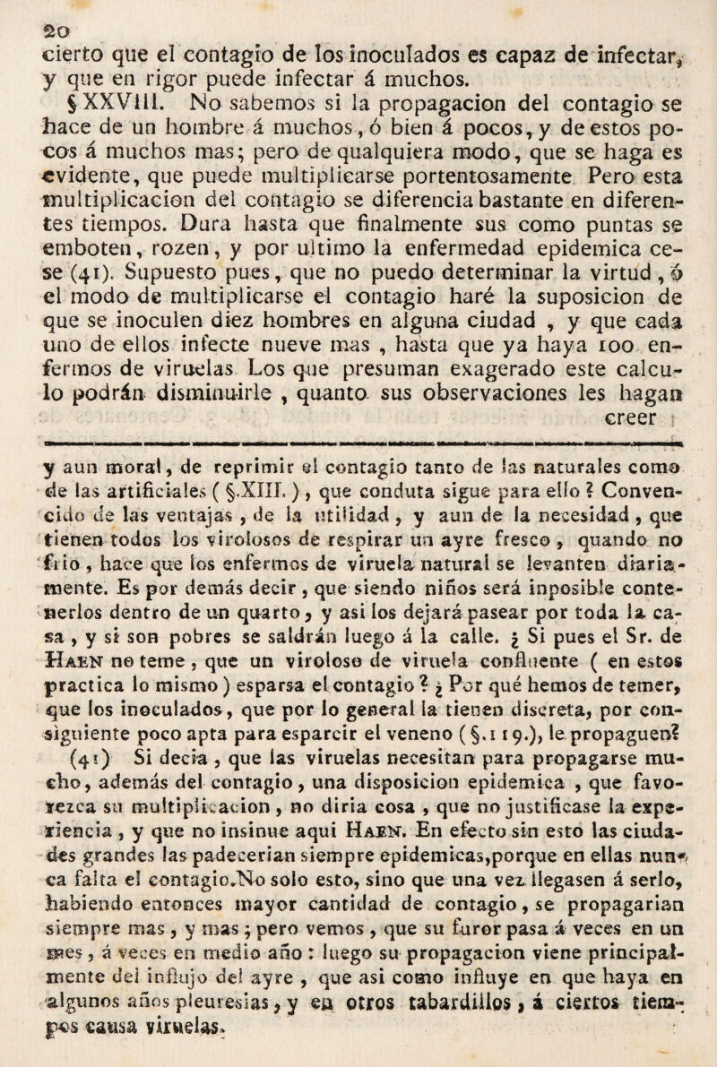 cierto que el contagio de los inoculados es capaz de infectar, y que en rigor puede infectar á muchos. §XXVill. No sabemos si la propagación del contagio se hace de un hombre á muchos , ó bien á pocos r y de estos po¬ cos á muchos mas; pero de qualquiera modo, que se haga es evidente, que puede multiplicarse portentosamente Pero esta multiplicación del contagio se diferencia bastante en diferen¬ tes tiempos. Dura hasta que finalmente sus como puntas se emboten, rozen, y por ultimo la enfermedad epidémica ce¬ se (41). Supuesto pues, que no puedo determinar la virtud, ó el modo de multiplicarse el contagio haré la suposición de que se inoculen diez hombres en alguna ciudad , y que cada uno de ellos infecte nueve mas , hasta que ya haya 100 en¬ fermos de viruelas Los que presuman exagerado este calcu¬ lo podrán disminuirle , quanto. sus observaciones les hagan creer t ---*-*... y aun moral, de reprimir el contagio tamo de las naturales coma de las artificiales ( §.XIIL ), que conduta sigue para elfo ? Conven¬ cido de las ventajas , de la utilidad , y aun de la necesidad , que tienen todos los virolosos de respirar un ayre fresco , quando no •frió , hace que los enfermos de viruela natural se levanten diaria¬ mente. Es por demás decir , que siendo niños será inposible conte¬ nerlos dentro de un quarto , y asi los dejará pasear por toda la ca¬ sa , y si son pobres se saldrán luego á la calle. ¿ Si pues el Sr. de Haen nóteme, que un viroloso de viruela confluente ( en estos practica lo mismo) esparsa el contagio ? ¿ Por qué hemos de temer, que los inoculados, que por lo general la tienen discreta, por con¬ siguiente poco apta para esparcir el veneno (§. 119.), le propaguen? (41) Si decia , que las viruelas necesitan para propagarse mu¬ cho, además del contagio, una disposición epidémica , que favo¬ rezca su multiplicación, no diría cosa , que no justificase la expe¬ riencia , y que no insinué aquí Haen. En efecto sin esto las ciuda¬ des grandes las padecerían siempre epidemicas,porque en ellas nun* ca falta el contagio.No solo esto, sino que una vex llegasen á serlo, habiendo entonces mayor cantidad de contagio, se propagarían siempre mas, y mas; pero vemos , que su furor pasa á veces en un H*es, á veces en medio año : luego su propagación viene principal¬ mente del influjo del ayre , que asi como influye en que haya en algunos años pleuresías, y ea otros tabardillos, á ciertos tiena- fos causa viruelas* :