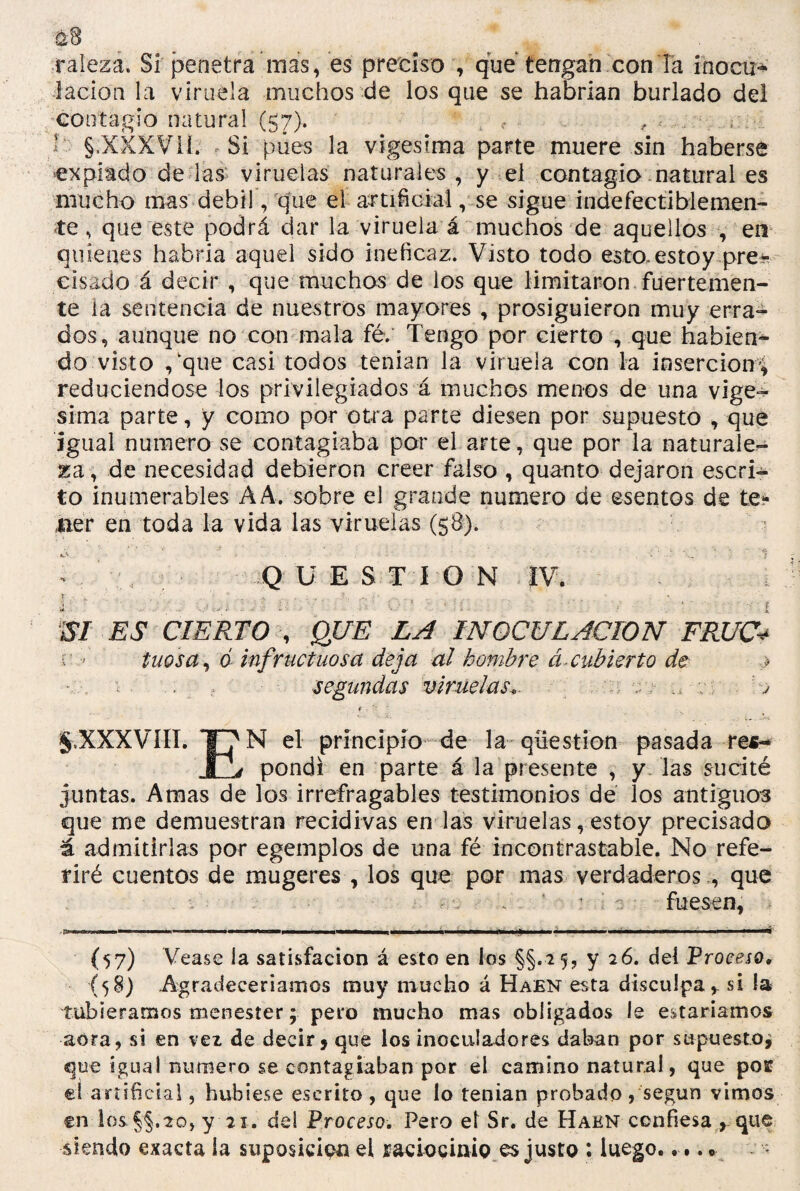 $8 raleza. Sí penetra*más, es preciso , que tengan con la inocua lacion la viruela muchos de los que se habrían burlado del contagio natural (57). , r ¿ §,XXXV1Í. Si pues la vigésima parte muere sin haberse expiado délas viruelas naturales, y el contagio natural es mucho mas débil, que el artificial, se sigue indefectiblemen¬ te , que este podrá dar la viruela á muchos de aquellos , en quienes habria aquel sido ineficaz. Visto todo esto.estoy pre* cisado á decir , que muchos de los que limitaron fuertemen¬ te ia sentencia de nuestros mayores , prosiguieron muy erra¬ dos, aunque no con mala fé. Tengo por cierto , que habien^ do visto ,'que casi todos tenían la viruela con la inserción', reduciéndose los privilegiados á muchos menos de una vigé¬ sima parte, y como por otra parte diesen por supuesto , que igual numero se contagiaba por el arte, que por la naturale¬ za, de necesidad debieron creer falso , quanto dejaron escri¬ to ¡numerables A A. sobre el grande numero de ©sontos de te¬ ner en toda la vida las viruelas (58). lo Q U E S TiO N IV. £ ' , - • ,j • V ; ; .. V * • 1 ' ; . ’ ‘ f . - . . - | m ES CIERTO , QUE LA INOCULACION FRUC* tuosa, ó infructuosa deja al hombre á. cubierto de > * ■ ; segundas viruelas*. - ; ... v V t. £ * 5.XXXVIII. el principio de la qiiestion pasada res- pondi en parte á la presente , y las sucité juntas. Amas de los irrefragables testimonios de los antiguos que me demuestran recidivas en las viruelas, estoy precisado á admitirlas por egemplos de una fé incontrastable. No refe¬ riré cuentos de mugeres , los que por mas verdaderos , que . T- - v ‘ : ■; •• - fuesen, . caw. ii.iü.ii—■ »i— ■■■■«■ «W ■¡■■pim mbi 11—■■■■■■ —i ■ i ■ ■ i « ■ (57) Vease la satisfacion á esto en los §§.*5? Y del Proceso. (58) Agradeceríamos muy mucho á Habn esta disculpa,, si la tubieramos menester; pero mucho mas obligados le estaríamos acra, si en vez de decir» que los inoculadores daban por supuesto; que igual numero se contagiaban por el camino natural, que pos? eí artificial, hubiese escrito , que lo tenían probado , según vimos en los y 21. de! Proceso. Pero el Sr. de Hakn confiesa , que siendo exacta la suposición el raciocinio es justo : luego.....