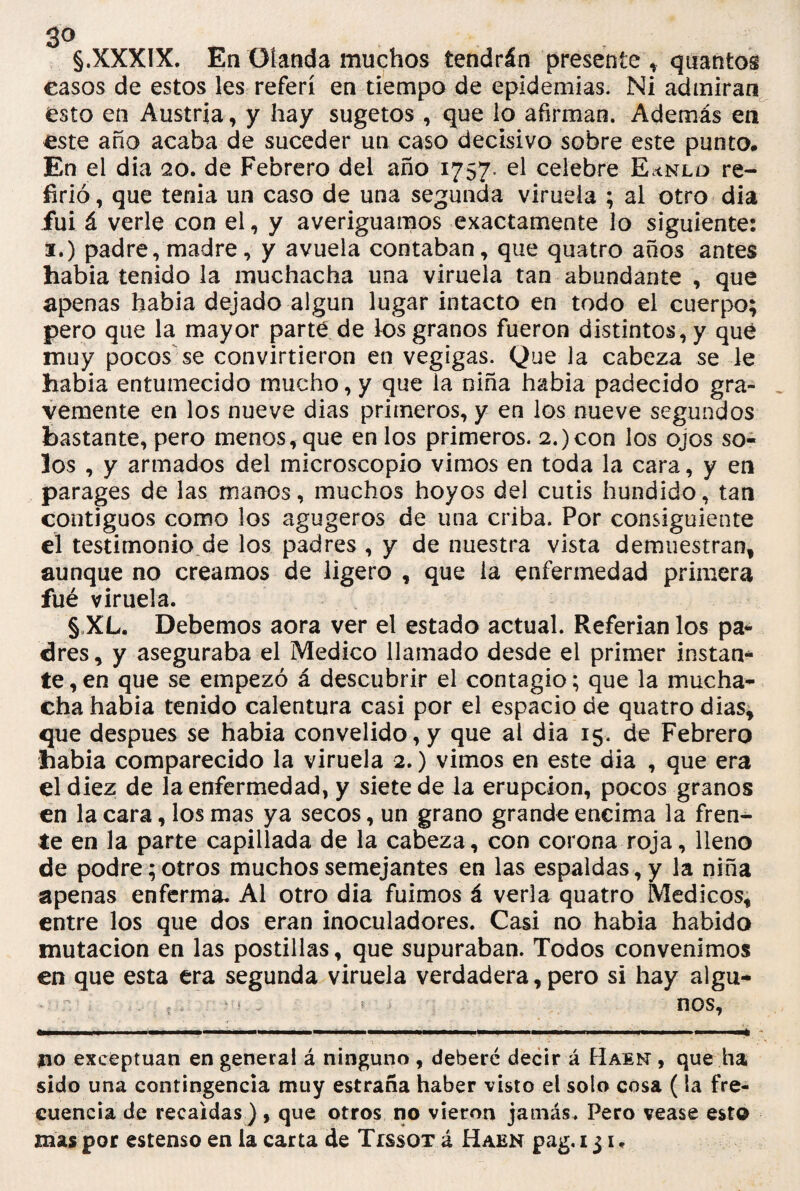 3° , §.XXXIX. En Otanda muchos tendrán presente * quantos casos de estos les referí en tiempo de epidemias. Ni admiran ésto en Austria, y hay sugetos , que lo afirman. Además en éste año acaba de suceder un caso decisivo sobre este punto. En el dia 20. de Febrero del año 1757. el celebre E<nld re¬ firió , que tenia un caso de una segunda viruela ; al otro dia fui á verle con el, y averiguamos exactamente lo siguiente: 3.) padre, madre, y avuela contaban, que quatro años antes habia tenido la muchacha una viruela tan abundante , que apenas habia dejado algún lugar intacto en todo el cuerpo; pero que la mayor parte de ios granos fueron distintos, y qué muy pocos se convirtieron en vegigas. Que la cabeza se le habia entumecido mucho, y que ia niña habia padecido gra¬ vemente en los nueve dias primeros, y en los nueve segundos bastante, pero menos, que en los primeros. 2.)con los ojos so¬ los , y armados del microscopio vimos en toda la cara, y en parages de las manos, muchos hoyos del cutis hundido, tan contiguos como los agugeros de una criba. Por consiguiente el testimonio de los padres , y de nuestra vista demuestran, aunque no creamos de ligero , que ia enfermedad primera fué viruela. § XL. Debemos aora ver el estado actual. Referian los pa¬ dres, y aseguraba el Medico llamado desde el primer instan¬ te, en que se empezó á descubrir el contagio; que la mucha¬ cha habia tenido calentura casi por el espacio de quatro dias, que después se habia convelido, y que al dia 15. de Febrero habia comparecido la viruela 2.) vimos en este dia , que era él diez de la enfermedad, y siete de la erupción, pocos granos en la cara, los mas ya secos, un grano grande encima la fren¬ te en la parte capillada de la cabeza, con corona roja, lleno de podre; otros muchos semejantes en las espaldas, y la niña apenas enferma. Al otro dia fuimos á verla quatro Médicos, entre los que dos eran inoculadores. Casi no habia habido mutación en las postillas, que supuraban. Todos convenimos en que esta era segunda viruela verdadera, pero si hay algu- : ,,v • < .. *• nos, no exceptúan en general á ninguno , deberé decir á Raen , que ha sido una contingencia muy estraña haber visto el solo cosa (la fre¬ cuencia de recaídas ), que otros no vieron jamás. Pero vease esto mas por estenso en ia carta de Tissot á Raen pag. 131.