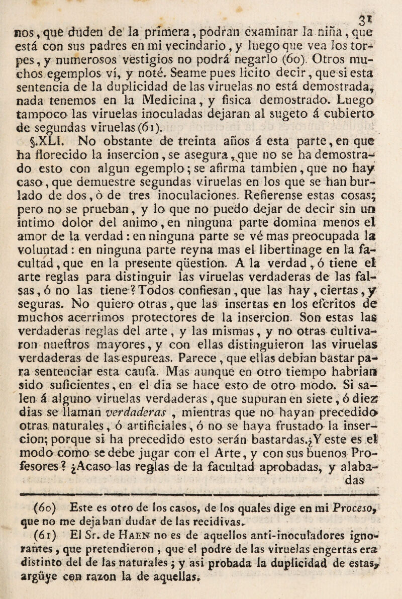 3^ fios,que duden de la primera,podran examinar la niña,que está con sus padres en mi vecindario, y luegoque vea los tor* pes, y numerosos vestigios no podrá negarlo (6o) Otros mu¬ chos egemplos vi, y noté. Seame pues licito decir, que si esta sentencia de la duplicidad de las viruelas no está demostrada* nada tenemos en la Medicina, y física demostrado. Luego tampoco las viruelas inoculadas dejaran al sugeto á cubierto de segundas viruelas (61). §.XLL No obstante de treinta años á esta parte, en que ha florecido la inserción , se asegura ^que no se ha demostrar do esto con algún egemplo;se afirma también,que no hay caso , que demuestre segundas viruelas en los que se han bur¬ lado de dos , ó de tres inoculaciones. Refierense estas cosas; pero no se prueban, y lo que no puedo dejar de decir sin un intimo dolor del animo , en ninguna parte domina menos el amor de la verdad : en ninguna parte se vé mas preocupada la voluntad: en ninguna parte reyna mas el libertinage en la fa¬ cultad, que en la presente qüestion. Ala verdad, ó tiene el arte reglas para distinguir las viruelas verdaderas de las fal¬ sas^ no las tiene? Todos confiesan, que las hay, ciertas, y seguras. No quiero otras, que las insertas en los eferitos de muchos acérrimos protectores de la inserción. Son estas las verdaderas reglas del arte, y las mismas, y no otras cultiva¬ ron nueftros mayores, y con ellas distinguieron las viruelas verdaderas de las. espúreas. Parece, que ellas debían bastar pa¬ ra sentenciar esta caufa. Mas aunque en otro tiempo habrían sido suficientes, en el dia se hace esto de otro modo. Si sa¬ len á alguno viruelas verdaderas , que supuran en siete, ó die# dias se llaman verdaderas , mientras que no hayan precedido otras naturales, ó artificiales, ó no se haya frustado la inser¬ ción; porque si ha precedido esto serán ba$tardas.¿Y este es el modo como se debe jugar con el Arte, y con sus buenos Pro¬ fesores ? ¿Acaso las reglas de la facultad aprobadas, y alaba¬ das (60) Este es otro de los casos, de los quales dige en mi Proceso* que no me dejaban dudar de las recidivas. (61) El Sr.de Haen no es de aquellos anri-inocuíadores igno¬ rantes , que pretendieron , que el podré de las viruelas engertas era distinto del de las naturales $ y asi probada la duplicidad de estas? arguye cen razón la de aquellas»