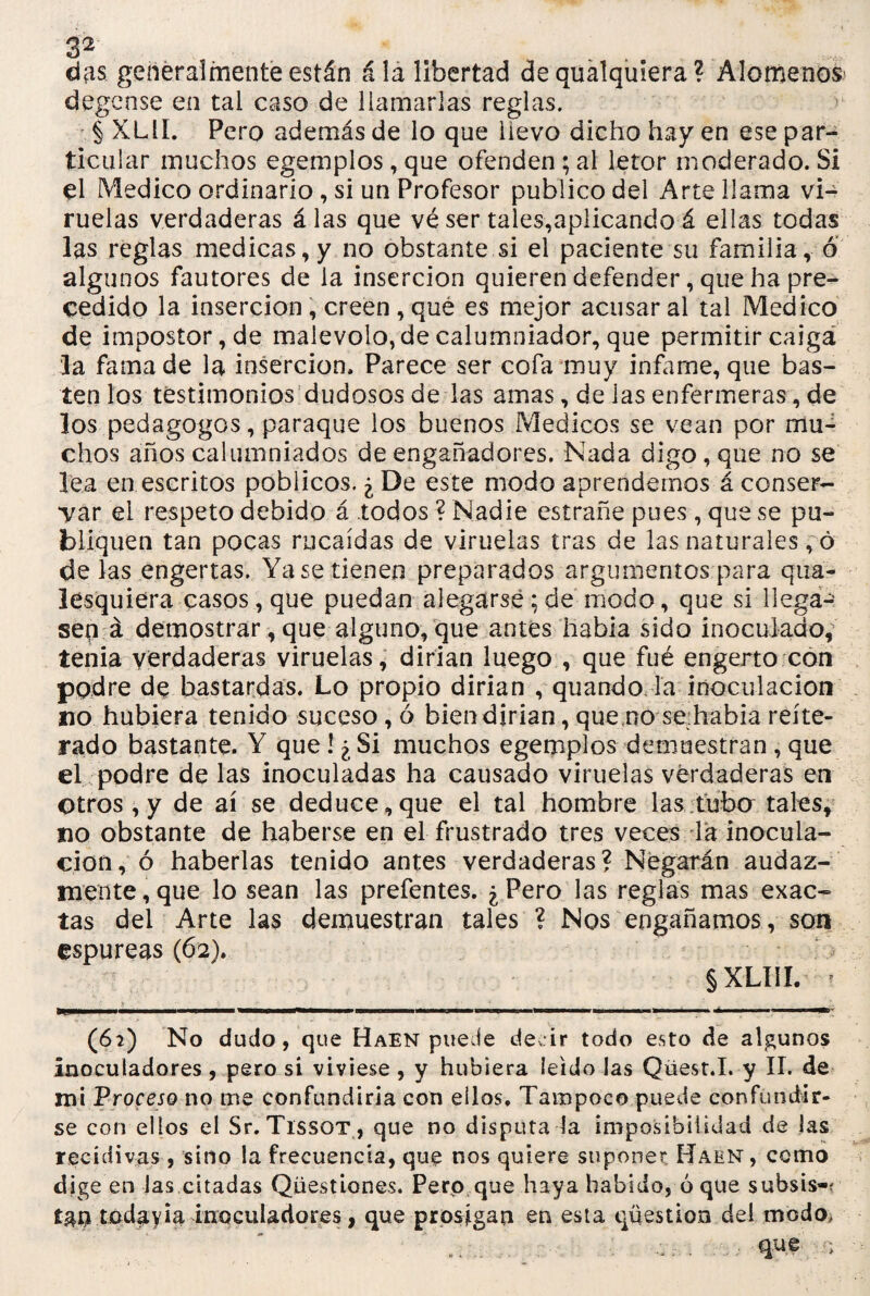 das generalmente están á la libertad de qualquiera ? Alómenos* degcnse en tai caso de llamarlas reglas. § XL1Í. Pero además de lo que llevo dicho hay en ese par¬ ticular muchos egemplos, que ofenden ; al letor moderado. Si el Medico ordinario, si un Profesor publico del Arte llama vi¬ ruelas verdaderas á las que vé ser tales,aplicando á ellas todas las reglas medicas, y no obstante si el paciente su familia, o algunos fautores de la inserción quieren defender, que ha pre¬ cedido la inserción, creen , qué es mejor acusar al tal Medico de impostor, de malévolo, de calumniador, que permitir caiga la fama de la inserción. Parece ser cofa muy infame, que bas¬ ten los testimonios dudosos de las amas, de las enfermeras, de los pedagogos, paraque los buenos Médicos se vean por mu¬ chos años calumniados de engañadores. Nada digo, que no se lea en escritos poblicos. ¿ De este modo aprendernos á conser¬ var el respeto debido á todos ? Nadie estrañe pues , que se pu¬ bliquen tan pocas rucaídas de viruelas tras de las naturales ,6 délas engerías. Ya se tienen preparados argumentos para qua- lesquiera casos, que puedan alegarse ; de modo, que si llega-' sep á demostrar, que alguno, que antes habia sido inoculado, tenia verdaderas viruelas, dirian luego , que fué engerto con podre de bastardas. Lo propio dirian , quando la inoculación no hubiera tenido suceso, ó bien dirian, que no se habia reite¬ rado bastante. Y que ! ¿ Si muchos egemplos demuestran , que el podre de las inoculadas ha causado viruelas verdaderas en otros , y de ai se deduce,que el tal hombre las tubo tales, no obstante de haberse en el frustrado tres veces la inocula¬ ción, ó haberlas tenido antes verdaderas? Negarán audaz¬ mente, que lo sean las prefentes. ¿Pero las reglas mas exac¬ tas del Arte las demuestran tales ? Nos engañamos, son espúreas (62). § XLIIL ? (62) No dudo, que Haen puede de ir todo esto de algunos Inocuiadores , pero si viviese , y hubiera leído las Qüest.I. y II. de mi Proceso no me confundirla con ellos. Tampoco puede confundir¬ se con ellos el Sr. Tissot, que no disputa la imposibilidad de las recidivas , sino la frecuencia, que nos quiere suponer Haen, como dige en las citadas Qüestiones. Pero que haya habido, ó que subsis-í tao todayia inocuíaciores, que prosigan en esta qüestion del modo,