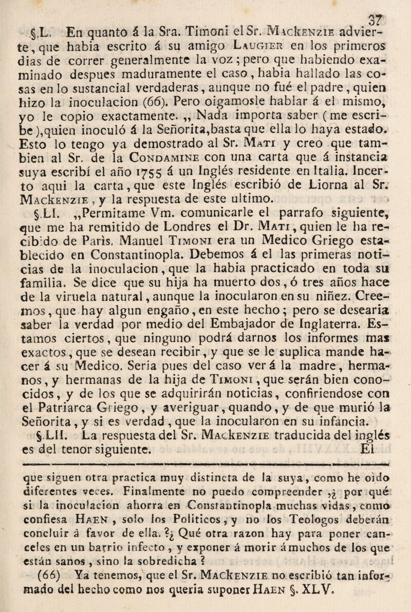 §.L, En quanío á la Sra. Timón! elSr. MacIíenzie advier¬ te, que había escrito á su amigo Laugier en los primeros dias de correr generalmente la voz; pero que habiendo exa¬ minado después maduramente el caso, había hallado las co¬ sas en lo sustancial verdaderas, aunque no fué el padre, quien hizo la inoculación (66). Pero oigámosle hablar á el mismo, yo le copio exactamente. „ Nada importa saber (me escri¬ be ),quien inoculó á la Señorita,basta que ella lo haya estado. Esto lo tengo ya demostrado al Sr. Mati y creo que tam¬ bién al Sr. de la Condamine con una carta que á instancia suya escribí el año 1755 á un Inglés residente en Italia. Incer- to aqui la carta, que este Inglés escribió de Liorna al Sr. MacIíenzie , y la respuesta de este ultimo. §.LL „Permitame Vm. comunicarle el párrafo siguiente, que me ha remitido de Londres el Dr. Mati, quien le ha re¬ cibido de París. Manuel Ti moni era un Medico Griego esta¬ blecido en Constantinopla. Debemos á el las primeras noti¬ cias de la inoculación, que la había practicado en toda su familia. Se dice que su hija ha muerto dos, ó tres años hace de la viruela natural, aunque la inocularon en su niñez. Cree¬ mos, que hay algún engaño,en este hecho; pero se desearía saber la verdad por medio del Embajador de Inglaterra. Es¬ tamos ciertos, que ninguno podrá darnos los informes mas exactos, que se desean recibir, y que se le suplica mande ha¬ cer á su Medico. Seria pues del caso verá la madre, herma¬ nos , y hermanas de la hija de Timoni , que serán bien cono¬ cidos, y de los que se adquirirán noticias, confiriéndose con el Patriarca Griego, y averiguar, quando, y de que murió la Señorita, y si es verdad , que la inocularon en su infancia. § Lü. La respuesta del Sr. MacIíenzie traducida del inglés es del tenor siguiente. El que siguen otra practica muy distincra de la suya, como he oido diferentes veces. Finalmente no puedo compreender por qué si la inoculación ahorra en -Constantinopla muchas vidas, corno confiesa HaeN , solo los Políticos, y no los Teoíogos deberán concluir á favor de ella. ?¿ Qué otra razón hay para poner can¬ celes en un barrio infecto, y exponer á morir ámuchos de los que están sanos , sino la sobredicha ? (66) Ya tenemos, que el Sr. MacIíenzie no escribió tan infor¬ mado dei hecho como nos quería suponer Haen §. XLV.