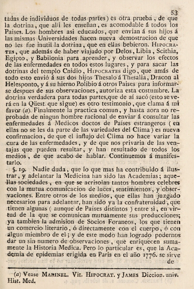 tadas de individuos de todas partes) es otra pruebá , de que la dotrina, que alíi les enseñan, es acomodable á todos los Países. Los hombres asi educados, que envían á sus hijos á las mismas Universidades hacen nueva demostración de que no les fue inútil la dotrina, que en eüas bebieron. Hipócra¬ tes, que además de haber viajado por Délos, Libia, Scithia* Egipto, y Babilonia para aprender, y observar los efectos de las enfermedades en todos estos lugares, y para sacar las dotrinas del templo Cnidio, Hipócrates digo, que amás de todo esto envió á sus dos hijos Thesalo á Thesalia, Dracon al Helesponto, y á su hierno Rolibio á otros Países para informar¬ se después de sus observaciones, autoriza esta costumbre. La dotrina verdadera para todas partes,que de ai sacó (esto se ve¬ rá en la Qüestque sigue) es otro testimonio, que clama á mi favor (a). Finalmente la practica común, y hasta aora no re¬ probada de ningún hombre racional de enviar á consultar las enfermedades á Médicos doctos de Países estrangeros ( en ellas no se les da parte de las variedades del Clima) es nueva confirmación, de que el influjo del Clima no hace variar la cura de las enfermedades, y de que nos privaría de las ven¬ tajas que pueden resultar, y han resultado de todos los medios, de que acabo de hablar. Continuemos á manifes¬ tarlo. •= §. 19. Nadie duda, que lo que mas ha contribuido á ilus¬ trar, y adelantar la Medicina han sido las Academias; aque¬ llas sociedades , en que se acrisolan tantos hombres celebres con la mutua comunicación de luces, sentimientos, y obser¬ vaciones. Entre otros de los medios, que ellas han juzgado necesarios para adelantar, han sido ya la confraternidad , que tienen algunas ( aunque de Países distintos ) entre si, en vir¬ tud de la que se comunican mutuamente sus producciones; ya también la admisión de Socios Foráneos, los que tienen un comercio literario, ó directamente con el cuerpo, ó con algún miembro de el; y de este modo han logrado podernos dar un sin numero de observaciones , que enriquecen suma¬ mente la Historia Medica. Pero lo particular es, que la Aca¬ demia de epidemias erigida en Paris en el año 1776. se sirve de ~(a) Vease Maíiinel. Vit» Hipocrat. y James Dicción, univ. Hist. Med.