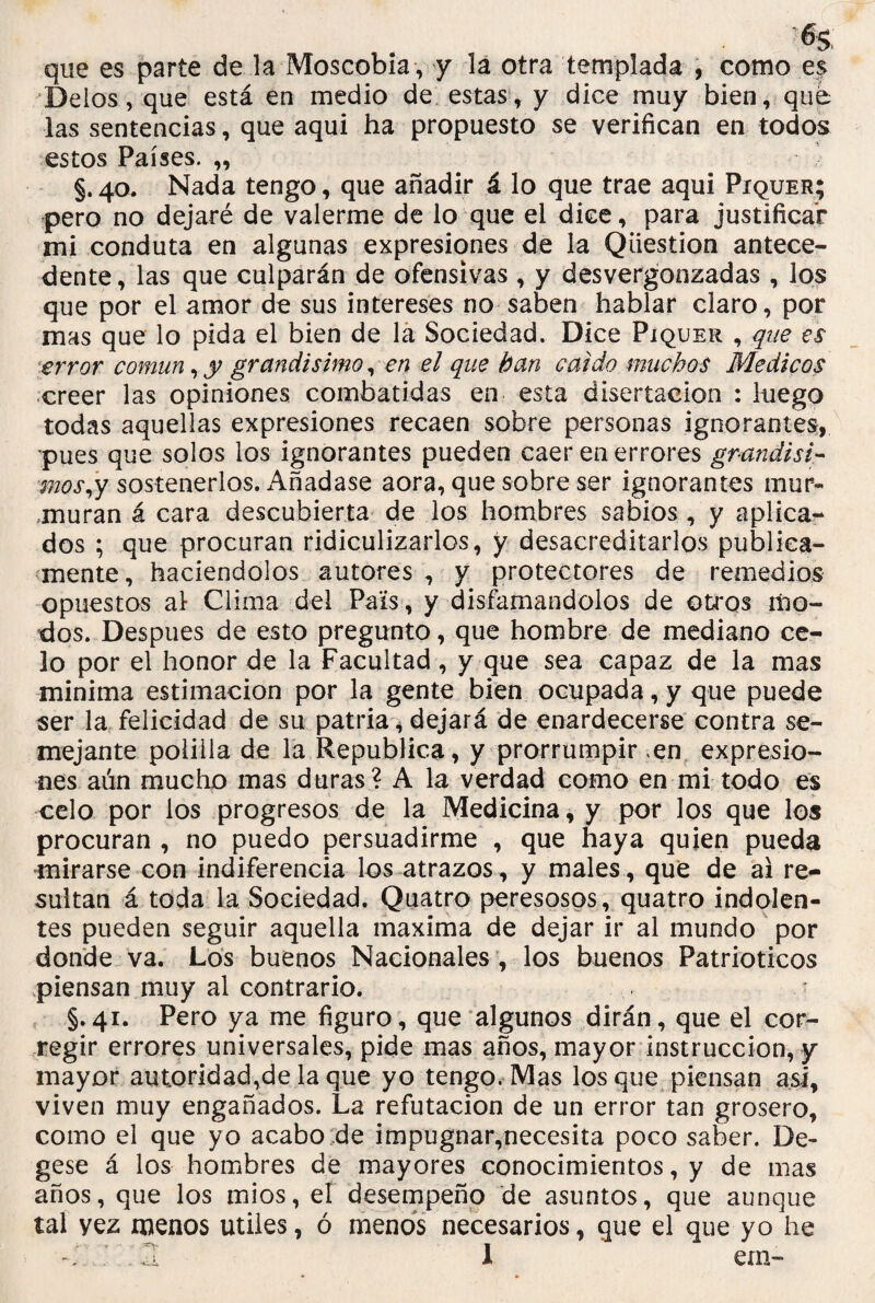 % que es parte de la Moscobía , y la otra templada , como es Délos, que está en medio de estas, y dice muy bien, que las sentencias, que aqui ha propuesto se verifican en todos cestos Países. ,, §. 40. Nada tengo, que añadir á lo que trae aqui Píquer; pero no dejaré de valerme de lo que el dice, para justificar mi conduta en algunas expresiones de la Qüestion antece¬ dente, las que culparán de ofensivas, y desvergonzadas , los que por el amor de sus intereses no saben hablar claro, por mas que lo pida el bien de la Sociedad. Dice Píquer , que es error común, y grandísimo, en el que han caído muchos Médicos creer las opiniones combatidas en esta disertación : luego todas aquellas expresiones recaen sobre personas ignorantes, pues que solos los ignorantes pueden caer en errores grandisi- ■mos,y sostenerlos. Añádase aora, que sobre ser ignorantes mur¬ muran á cara descubierta de los hombres sabios, y aplica¬ dos ; que procuran ridiculizarlos, y desacreditarlos publica¬ mente, haciéndolos autores, y protectores de remedios opuestos al Clima del País, y disfamándolos de otros mo¬ dos. Después de esto pregunto, que hombre de mediano ce¬ lo por el honor de la Facultad, y que sea capaz de la mas mínima estimación por la gente bien ocupada, y que puede ser la felicidad de su patria, dejará de enardecerse contra se¬ mejante polilla de la República, y prorrumpir en expresio¬ nes aún mucho mas duras? A la verdad como en mi todo es celo por los progresos de la Medicina, y por los que los procuran , no puedo persuadirme , que haya quien pueda mirarse con indiferencia los atrazos, y males, que de ai re¬ sultan á toda la Sociedad. Quatro peresosos, quatro indolen¬ tes pueden seguir aquella maxima de dejar ir al mundo por donde va. Los buenos Nacionales , los buenos Patrióticos piensan muy al contrario. §.41. Pero ya me figuro, que algunos dirán, que el cor¬ regir errores universales, pide mas años, mayor instrucción, y mayor autoridad,de la que yo tengo. Mas los que piensan asi, viven muy engañados. La refutación de un error tan grosero, como el que yo acabo de impugnar,necesita poco saber. De- gese á los hombres de mayores conocimientos, y de mas años, que los mios, el desempeño de asuntos, que aunque tal yez menos útiles, ó menos necesarios, que el que yo lie . H I em-