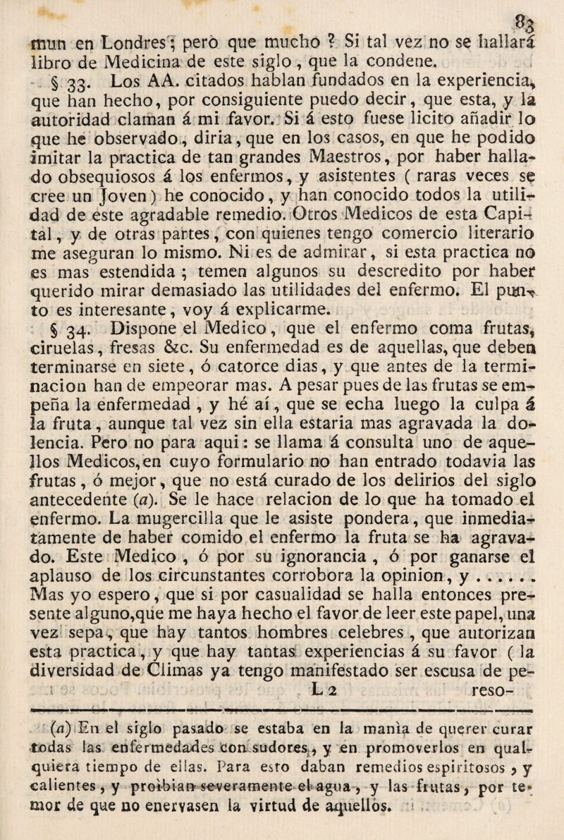 % mun en Londres ; pero que mucho ? Si tal vez no se hallará libro de Medicina de este siglo, que la condene. § 33. Los AA. citados hablan fundados en la experiencia* que han hecho, por consiguiente puedo decir, que esta, y la autoridad claman á mi favor. Si á esto fuese licito añadir lo que he observado , diría, que en los casos, en que he podido imitar la practica de tan grandes Maestros, por haber halla¬ do obsequiosos á los enfermos, y asistentes ( raras veces se cree un Joven) he conocido, y han conocido todos la utili¬ dad de este agradable remedio. Otros Médicos de esta Capi¬ tal, y de otras partes, con quienes tengo comercio literario me aseguran lo mismo. Ni es de admirar, si esta practica no es mas' estendida ; temen algunos su descrédito por haber querido mirar demasiado las utilidades del enfermo. El purw to es interesante, voy á explicarme. § 34. Dispone el Medico, que el enfermo coma frutas, ciruelas, fresas &c. Su enfermedad es de aquellas,que deben terminarse en siete, ó catorce dias, y que antes de la termi¬ nación han de empeorar mas. A pesar pues de las frutas se em¬ peña la enfermedad , y hé ai, que se echa luego la culpa á la fruta, aunque tal vez sin ella estaria mas agravada la do*- lencia. Pero no para aqui: se llama á consulta uno de aque¬ llos Médicos,en cuyo formulario no han entrado todavía las frutas, ó mejor, que no está curado de los delirios del siglo antecedente (a). Se le hace relación de lo que ha tomado el enfermo. La mugercilla que le asiste pondera, que inmedia** Jámente de haber comido el enfermo la fruta se ha agrava¬ do. Este Medico , ó por su ignorancia , ó por ganarse el aplauso de los circunstantes corrobora la opinión, y.. Mas yo espero, que si por casualidad se halla entonces pre¬ sente alguno,que me haya hecho el favor de leer este papel, una vez sepa, que hay tantos hombres celebres , que autorizan esta practica, y que hay tantas experiencias á su favor ( la diversidad de Climas ya tengo manifestado ser escusa de pe- -í L2 reso- (a) E11 el siglo pasado se estaba en la manía de querer curar todas las enfermedades con sudores, y en promoverlos en quah quiera tiempo de ellas. Para esto daban remedios espiritosos j y calientes, y proibian severamente el agua, y las frutas, por te» mor de que no enervasen la virtud de aquellos, ú