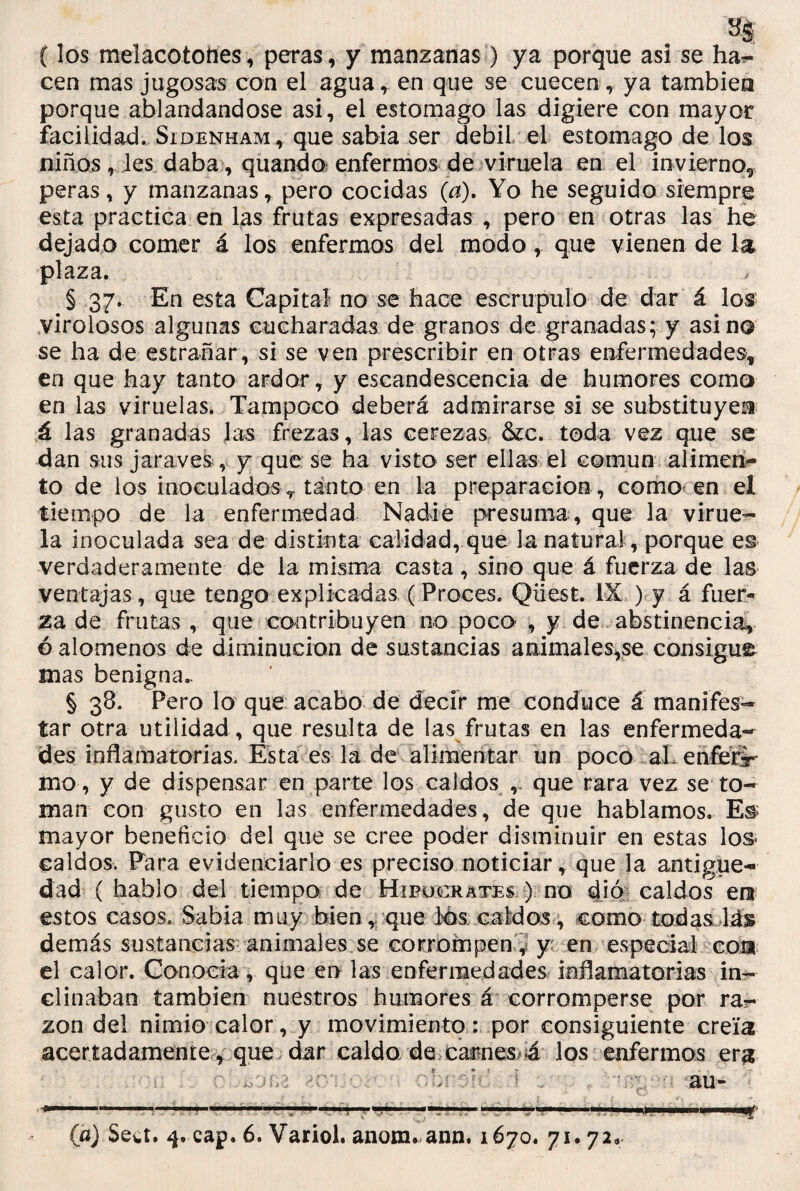 {los melacotottes, peras, y manzanas) ya porque asi se hat¬ een mas jugosas con el agua, en que se cuecen, ya también porque ablandándose asi, el estomago las digiere con mayor facilidad. Sidenham , que sabia ser débil el estomago de los niños, les daba, quando enfermos de viruela en el invierno* peras, y manzanas, pero cocidas (a). Yo he seguido siempre esta practica en las frutas expresadas , pero en otras las he dejado comer á los enfermos del modo, que vienen de la plaza. * § 37. En esta Capital no se hace escrúpulo de dar á los virolosos algunas cucharadas de granos de granadas; y asina se ha de estrañar, si se ven prescribir en otras enfermedades* en que hay tanto ardor, y escandescencia de humores como en las viruelas* Tampoco deberá admirarse si se substituyen á las granadas las frezas, las cerezas &c. toda vez que se dan sus jara ves , y que se ha visto ser ellas el común alimen¬ to de los inoculadosT tanto en la preparación, como en el tiempo de la enfermedad Nadie presuma , que la virue¬ la inoculada sea de distinta calidad, que la natura!, porque es verdaderamente de la misma casta, sino que á fuerza de las ventajas , que tengo explicadas (Proces. Qiiest. IX ) y á fuer¬ za de frutas , que contribuyen no poco , y de abstinencia* o alómenos de diminución de sustancias animales,se consigue mas benigna. § 38. Pero lo que acabo de decir me conduce á manifes¬ tar otra utilidad, que resulta de las frutas en las enfermeda¬ des inflamatorias. Esta es la de alimentar un poco al enfer'r mo, y de dispensar en parte los caldos que rara vez se to¬ man con gusto en las enfermedades, de que hablamos. E& mayor beneficio del que se cree poder disminuir en estas los* caldos. Para evidenciarlo es preciso noticiar, que la antigüe¬ dad ( hablo del tiempo de Hipucckates ) no dio caldos era estos casos. Sabia muy bien, que los caldos, como todas\á% demás sustancias animales.se corrompen , y en especial cora el calor. Conocía, que en las enfermedades inflamatorias in¬ clinaban también nuestros humores á corromperse por ra¬ zón del nimio calor , y movimiento: por consiguiente creía acertadamente, que dar caldo de carnes 4 los enfermos era au- , r ' . ' , , ... . ..... .. ' —.i i,, ,1 1 11 11 ni 11 (a) Sea. cap. 6. Variol. anora-ann. 1670. 71.72»