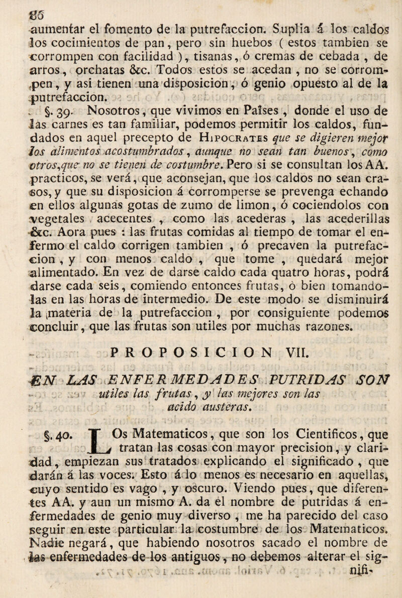 m aumentar el fomento de la putrefacción. Suplía á los caldos los cocimientos de pan, pero sin huebos ( estos también se corrompen con facilidad ), tisanas, ó cremas de cebada , de arros, orchatas &c. Todos estos se acedan , no se corrom¬ pen, y asi tienen una disposición, ó genio opuesto al de la .putrefacción. . §. 39. Nosotros, que vivimos en Países , donde el uso de Jas carnes es tan familiar, podemos permitir los caldos, fun¬ dados en aquel precepto de Hipócrates que se digieren mejor Jos alimentos acostumbrados, aunque no sean tan buenos, como otros,que- no se tienen de costumbre. Pero si se consultan losAA. prácticos, se verá, que aconsejan, que los caldos no sean cra¬ sos, y que su disposición á corromperse se prevenga echando en ellos algunas gotas de zumo de limón, ó cociéndolos con vegetales acecentes , como las acederas , las acederillas &c. Aora pues : las frutas comidas al tiempo de tomar el en¬ fermo el caldo corrigen también , ó precaven la putrefac¬ ción , y con menos caldo , que tome , quedará mejor alimentado. En vez de darse caldo cada quatro horas, podrá darse cada seis, comiendo entonces frutas, ó bien tomando- las en las horas de intermedio. De este modo se disminuirá la ^materia de la putrefacción , por consiguiente podemos concluir, que las frutas son útiles por muchas razones* PROPOSICION VIL EN LAS ENFERMEDADES PUTRIDAS SON : < útiles las frutas, y las mejores son las acido austeras. §• 4°* T Matemáticos, que son los Científicos, que I j tratan las cosas con mayor precisión, y clari¬ dad, empiezan sus tratados explicando el significado, que darán á las voces. Esto á lo menos es necesario en aquellas, cuyo sentido es vago , y oscuro. Viendo pues, que diferen¬ tes AA. y aun un mismo A. da el nombre de pútridas á en¬ fermedades de genio muy diverso , me ha parecido del caso jseguir en este particular la costumbre de los Matemáticos. Nadie negará, que habiendo nosotros sacado el nombre de k§ enfermedades de los antiguos, no debemos alterar el sig-