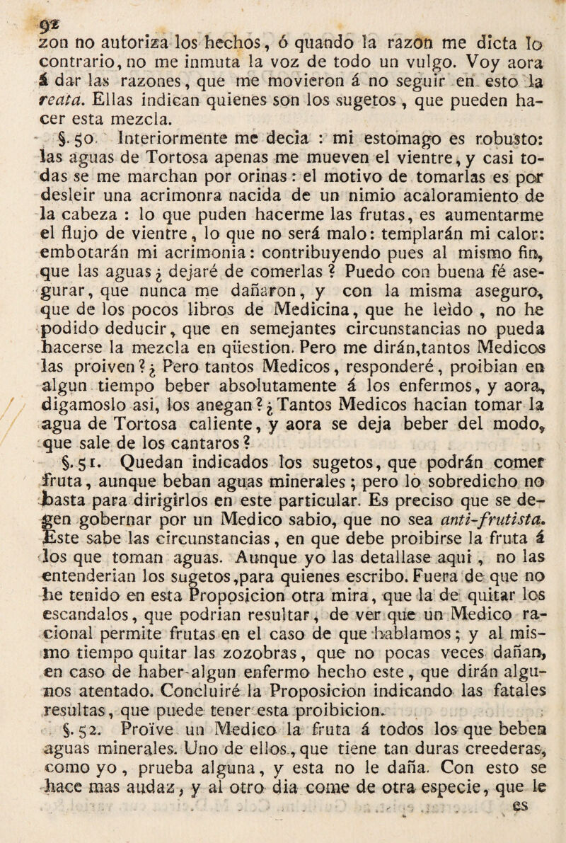 9^ zon no autoriza los hechos , 6 guando la razón me dicta lo contrario, no me inmuta la voz de todo un vulgo. Voy aora á dar las razones, que me movieron á no seguir en esto la reata. Ellas indican quienes son los sugetos , que pueden ha¬ cer esta mezcla. §. go; Interiormente me decia : mi estomago es robusto: las aguas de Tortosa apenas rae mueven el vientre, y casi to¬ das se me marchan por orinas: el motivo de tomarlas es por desleír una acrimonra nacida de un nimio acaloramiento de la cabeza : lo que puden hacerme las frutas, es aumentarme el flujo de vientre, lo que no será malo: templarán mi calor: embotarán mi acrimonia: contribuyendo pues al mismo fin, que las aguas ¿ dejaré de comerlas ? Puedo con buena fé ase¬ gurar, que nunca me dañaron, y con la misma asegura, que de ios pocos libros de Medicina, que he ieido , no he podido deducir, que en semejantes circunstancias no pueda hacerse la mezcla en qiiestion, Pero me dirán,tantos Médicos las proiven?¿ Pero tantos Médicos, responderé, proibian en algún tiempo beber absolutamente á los enfermos, y aora, digámoslo asi, los anegan?¿Tantos Médicos hacían tomar-la agua de Tortosa caliente, y aora se deja beber del modo* que sale de los cantaros? §. gi. Quedan indicados los sugetos, que podrán comer fruta, aunque beban aguas minerales; pero lo sobredicho no basta para dirigirlos en este particular. Es preciso que se de- Íen gobernar por un Medico sabio, que no sea anti-frutista. <ste sabe las circunstancias, en que debe proibirse la fruta á los que toman aguas. Aunque yo las detallase aquí, no las entenderían los sugetos,para quienes escribo. Fuera de que no he tenido en esta Proposición otra mira, que la de quitar los escándalos, que podrían resultar, de ver que un Medico ra¬ cional permite frutas en el caso de que hablamos; y al mis¬ mo tiempo quitar las zozobras, que no pocas veces dañan, en caso de haber algun enfermo hecho este, que dirán algu¬ nos atentado. Concluiré la Proposición indicando las fatales resultas, que puede tener esta proibicion. §.52. Proive un Medico la fruta á todos los que beben aguas minerales. Uno de ellos., que tiene tan duras creederas, como yo, prueba alguna, y esta no le daña. Con esto se hace mas audaz, y al otro día come de otra especie, que le