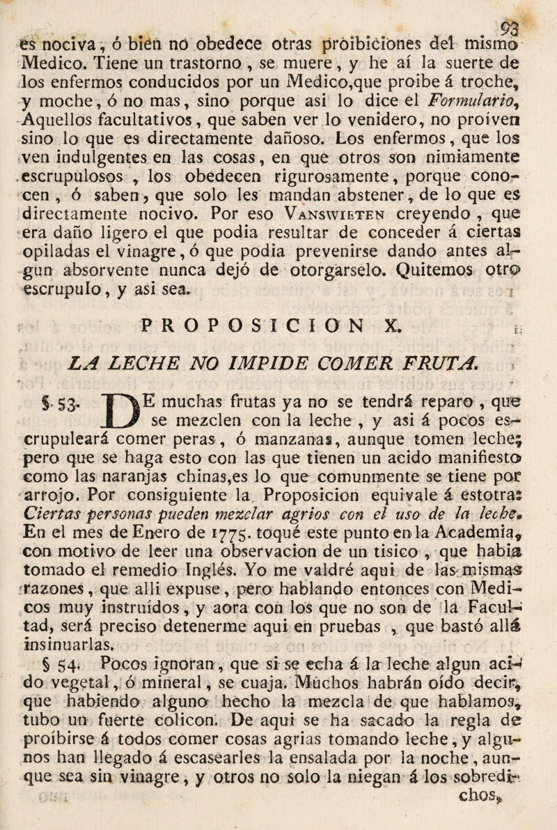 es nociva, ó bien no obedece otras próibiciones dei mismo Medico. Tiene un trastorno , se muere, y he ai la suerte de los enfermos conducidos por un Medico,que proibe á troche* y moche, ó no mas, sino porque asi lo dice el Formulario, Aquellos facultativos, que saben ver lo venidero, no proíven sino lo que es directamente dañoso. Los enfermos, que los ven indulgentes en las cosas, en que otros son nimiamente escrupulosos * los obedecen rigurosamente, porque cono¬ cen , ó saben5 que solo les mandan abstener, de lo que es directamente nocivo. Por eso Vanswieten creyendo , que era daño ligero el que podía resultar de conceder á ciertas opiladas el vinagre, ó que podía prevenirse dando antes al¬ gún absorvente nunca dejó de otorgárselo. Quitemos otro escrúpulo, y asi sea. ? PROPOSICION X. LA LECHE NO IMPIDE COMER FRUTA. §, S3- TH\E muchas frutas ya no se tendrá reparo , que i J se mezclen con la leche , y asi á pocos es- crupuleará comer peras, ó manzanas, aunque tomen leche; pero que se haga esto con las que tienen un acido manifiesto como las naranjas chinas,es lo que comunmente se tiene pac arrojo. Por consiguiente la Proposición equivale á estotras Ciertas personas pueden mezclar agrios con el uso de la leche* En el mes de Enero de 1775. toqué este punto en la Academia* con motivo de leer una observación de un tísico , que habla tomado el remedio Inglés. Yo me valdré aqui de las mismas razones, que allí expuse, pero hablando entonces con Médi¬ cos muy instruidos, y ñora con los que no son de la Facul¬ tad, será preciso detenerme aqui en pruebas , que bastó allá insinuarlas. § 54. Pocos ignoran, que si se echa á lar leche algún aci¬ do vegetal, ó mineral, se cuaja. Muchos habrán oído decir* que habiendo alguno hecho la mezcla de que hablamos* tubo un fuerte colicon. De aqui se ha sacado la regla de proíbirse á todos comer cosas agrias tomando leche,y algu¬ nos han llegado á escasearles la ensalada por la noche , aun¬ que sea sin vinagre , y otros no solo la niegan á los sobredi* chos^