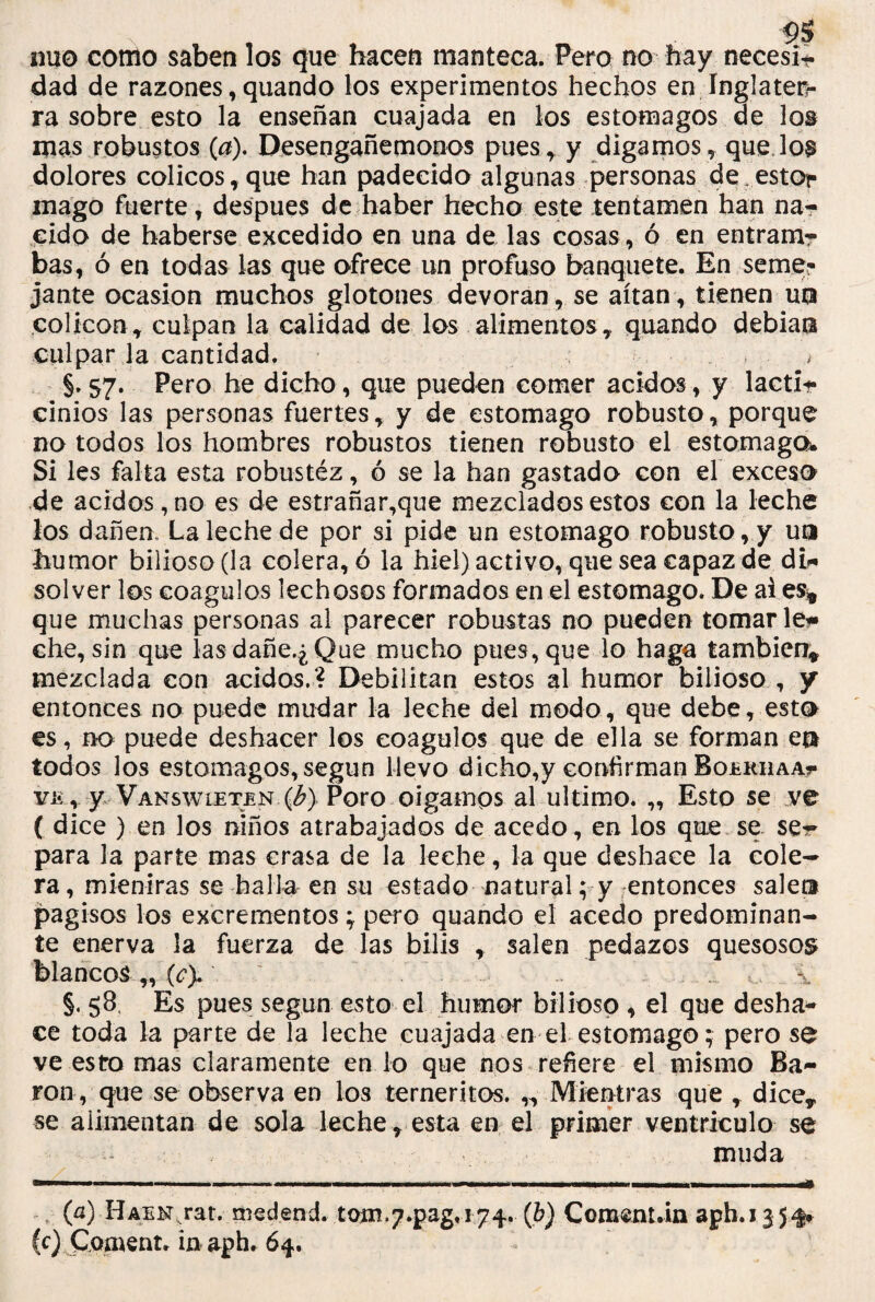 mío como saben los que hacen manteca. Pero no hay necesíi dad de razones, quando los experimentos hechos en Inglater¬ ra sobre esto la enseñan cuajada en los estómagos de lot mas robustos (a). Desengañémonos pues, y digamos, que lo^ dolores cólicos, que han padecido algunas personas de estor mago fuerte , después de haber hecho este tentamen han na¬ cido de haberse excedido en una de las cosas, ó en entram¬ bas, ó en todas las que ofrece un profuso banquete. En seme-- jante ocasión muchos glotones devoran , se altan , tienen uti colicon, culpan la calidad de los alimentos,, quando debían culpar la cantidad. * > §. 57. Pero he dicho, que pueden comer ácidos, y lacti* cinios las personas fuertes, y de estomago robusto, porque no todos los hombres robustos tienen robusto el estomago* Si les falta esta robustéz, ó se la han gastado con el exceso de ácidos, no es de estrañar,que mezclados estos con la leche los dañen. La leche de por si pide un estomago robusto, y un humor bilioso (la colera, ó la hiel) activo, que sea capaz de di¬ solver los coágulos lechosos formados en el estomago. De ai es* que muchas personas al parecer robustas no pueden tomar leí» che, sin que lasdañe.¿Que mucho pues, que lo haga también* mezclada con ácidos.? Debilitan estos al humor bilioso , y entonces no puede mudar la leche del modo, que debe, esto es, no puede deshacer los coágulos que de ella se forman en todos los estómagos, según llevo dicho,y confirman Boerhaa?- ve , y Vanswieten 0) Poro oigamos al ultimo. „ Esto se .ve ( dice ) en los niños atrabajados de acedo, en los que se se** para la parte mas crasa de la leche, la que deshace la cole¬ ra, mientras se halla en su estado natural; y entonces salen pagisos los excrementos; pero quando el acedo predominan¬ te enerva la fuerza de las bilis , salen pedazos quesosos blancos „ (c). ' ,, , .i §. 58. Es pues según esto el humor bilioso , el que desha¬ ce toda la parte de la leche cuajada en el estomago; pero se ve esto mas claramente en lo que nos refiere el mismo Ba¬ rón, que se observa en los terneritos. „ Mientras que , dice, se alimentan de sola leche, esta en el primer ventrículo se muda (a) Haenjat. medend. tom^.pag.i74. (b) Comenuin aph. 135^ (c) Coíttent. in aph. 64.