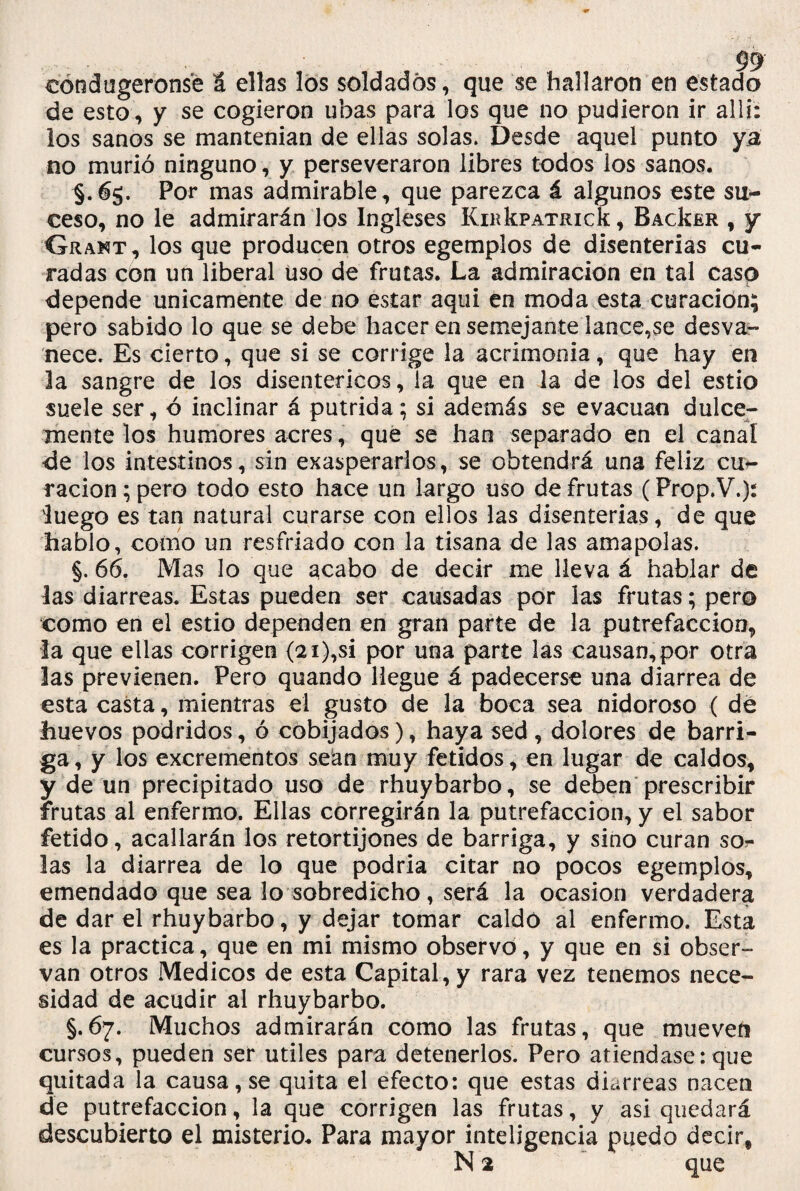 99 eóndugeronsé S ellas los soldados, que se hallaron en estado de esto, y se cogieron ubas para los que no pudieron ir allí: los sanos se mantenían de ellas solas. Desde aquel punto ya no murió ninguno, y perseveraron libres todos los sanos. §.65. Por mas admirable, que parezca á algunos este su- ceso, no le admirarán los Ingleses IíndíPATRick, BacIsér , y Grant, los que producen otros egemplos de disenterias cu¬ radas con un liberal Uso de frutas. La admiración en tal caso depende únicamente de no estar aqui en moda esta curación; pero sabido lo que se debe hacer en semejante lance,se desva¬ nece. Es cierto, que si se corrige la acrimonia, que hay en la sangre de los disentéricos, la que en la de los del estío suele ser, ó inclinar á pútrida; si además se evacúan dulce¬ mente los humores acres , que se han separado en el canal de los intestinos, sin exasperarlos, se obtendrá una feliz cu*- racion ; pero todo esto hace un largo uso de frutas (Prop.V.): iuego es tan natural curarse con ellos las disenterias, de que hablo, como un resfriado con la tisana de las amapolas. §. 66. Mas lo que acabo de decir me lleva á hablar de las diarreas. Estas pueden ser causadas por las frutas; pero como en el estío dependen en gran parte de la putrefacción, la que ellas corrigen (2i),si por una parte las causan,por otra las previenen. Pero quando llegue á padecerse una diarrea de esta casta, mientras el gusto de la boca sea nidoroso { dé huevos podridos, ó cobijados), haya sed , dolores de barri¬ ga, y los excrementos sean muy fétidos, en lugar de caldos, y de un precipitado uso de rhuybarbo, se deben prescribir frutas al enfermo. Ellas corregirán la putrefacción, y el sabor fétido, acallarán los retortijones de barriga, y sino curan sor las la diarrea de lo que podría citar no pocos egemplos, emendado que sea lo sobredicho, será la ocasión verdadera de dar el rhuybarbo, y dejar tomar caldo al enfermo. Esta es la practica, que en mi mismo observo, y que en si obser¬ van otros Médicos de esta Capital, y rara vez tenemos nece¬ sidad de acudir al rhuybarbo. §.67. Muchos admirarán como las frutas, que mueveíi cursos, pueden ser útiles para detenerlos. Pero atiéndase:que quitada la causa, se quita el efecto: que estas diarreas nacen de putrefacción, la que corrigen las frutas, y asi quedará descubierto el misterio. Para mayor inteligencia puedo decir, N 2 que