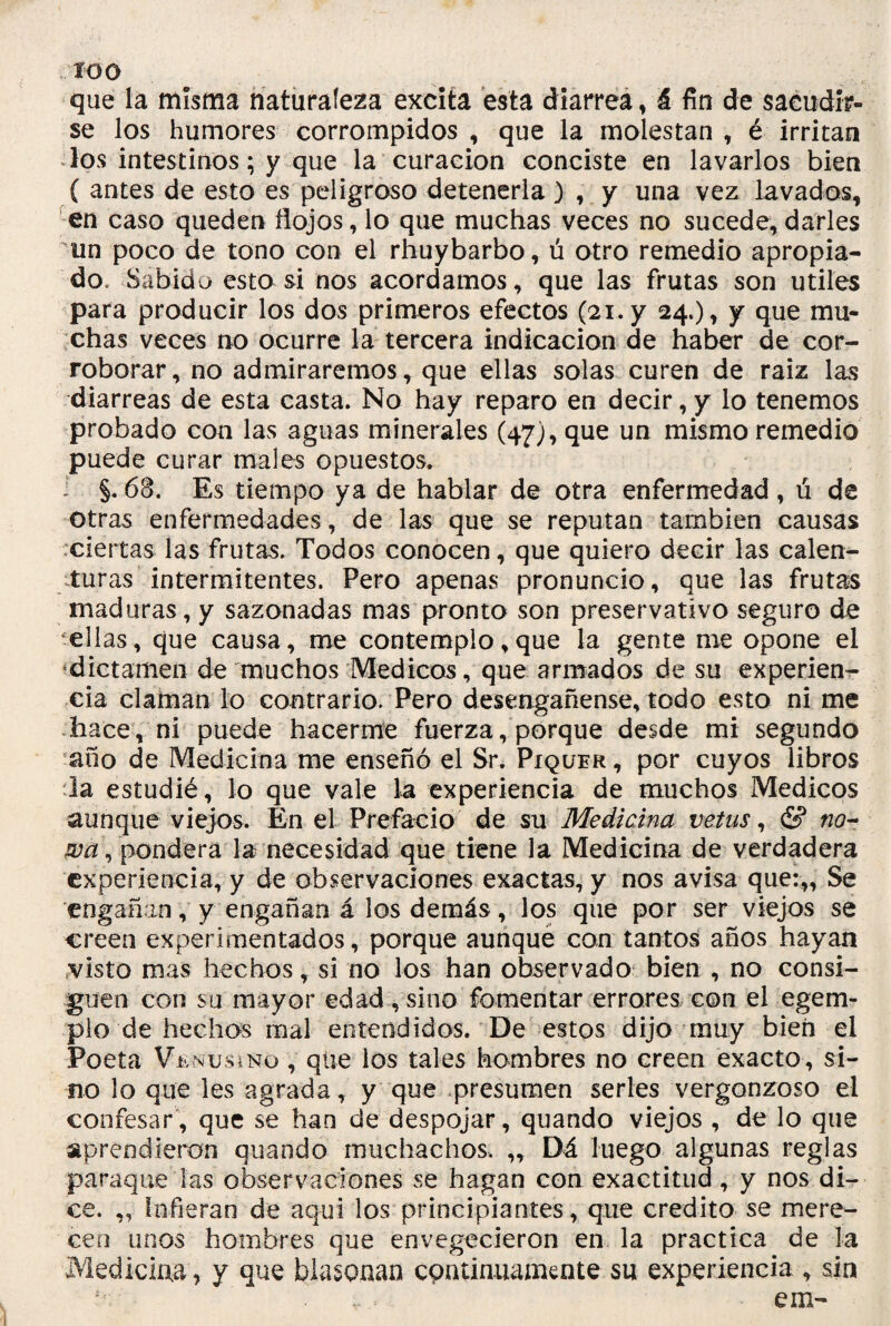 £00 que la misma naturaleza excita esta diarrea, á fin de sacudir¬ se los humores corrompidos , que la molestan , é irritan los intestinos; y que la curación conciste en lavarlos bien ( antes de esto es peligroso detenerla ) , y una vez lavados, en caso queden flojos, lo que muchas veces no sucede, darles un poco de tono con el rhuybarbo, ú otro remedio apropia¬ do. Sabido esto si nos acordamos, que las frutas son útiles para producir los dos primeros efectos (21. y 24.), y que mu¬ chas veces no ocurre la tercera indicación de haber de cor¬ roborar, no admiraremos, que ellas solas curen de raíz las diarreas de esta casta. No hay reparo en decir, y lo tenemos probado con las aguas minerales (47), que un mismo remedio puede curar males opuestos. i §. 68. Es tiempo ya de hablar de otra enfermedad , ú de otras enfermedades, de las que se reputan también causas ciertas las frutas. Todos conocen, que quiero decir las calen¬ turas intermitentes. Pero apenas pronuncio, que las frutas maduras, y sazonadas mas pronto son preservativo seguro de ellas, que causa, me contemplo,que la gente me opone el «.dictamen de'muchos Médicos, que armados de su experien¬ cia claman lo contrario. Pero desengáñense, todo esto ni me hace , ni puede hacerme fuerza, porque desde mi segundo año de Medicina me enseñó el Sr. Piqoer , por cuyos libros la estudié, lo que vale la experiencia de muchos Médicos aunque viejos. En el Prefacio de su Medicina vetus, & no- wa, pondera la necesidad que tiene la Medicina de verdadera experiencia, y de observaciones exactas, y nos avisa que:,. Se engañan, y engañan á los demás, los que por ser viejos se creen experimentados, porque aunque con tantos años hayan visto mas hechos, si no los han observado bien , no consi¬ guen con su mayor edad ,sino fomentar errores con el egem- plo de hechos mal entendidos. De estos dijo muy bien el Poeta Vünusí no , que los tales hambres no creen exacto , si¬ no lo que les agrada, y que presumen serles vergonzoso el confesar, que se han de despojar, quando viejos , de lo que aprendieron quando muchachos. „ Dá luego algunas reglas paraque las observaciones se hagan con exactitud, y nos di¬ ce. „ Infieran de aquí los principiantes, que crédito se mere¬ cen unos hombres que envegecieron en la practica de la Medicina, y que blasonan continuamente su experiencia , sin em-