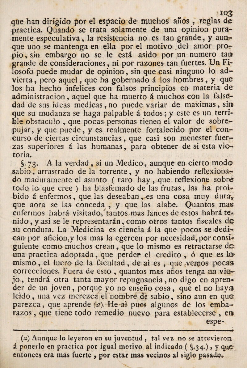 qüe han dirigido por el espacio de muchos años , reglas de practica. Quando se trata solamente de una opinión pura¬ mente especulativa, la resistencia no es tan grande, y aunr- que uno se mantenga en ella por el motivo del amor pro¬ pio , sin embargo no se le está asido por un numero tap grande de consideraciones, ni por razones tan fuertes. Un Fi¬ losofo puede mudar de Opinión , sin que casi ninguno lo ad¬ vierta, pero aquel , que ha gobernado á los hombres, y que los ha hecho infelices con falsos principios en materia de administración, aquel que ha muerto á muchos con la false¬ dad de sus ideas medicas,no puede variar de máximas, sin que su mudanza se haga palpable á todos; y este es un terri¬ ble obstáculo , que pocas personas tienen el valor de sobre¬ pujar, y que puede, y es realmente fortalecido por el con¬ curso de ciertas circunstancias, que casi son menester fuer¬ zas superiores á las humanas, para obtener de si esta vic¬ toria. §>73. A la verdad , si un Medico, aunque en cierto modo sabio, arrastrado déla torrente, y no habiendo reflexionar, do maduramente el asunto ( raro hay, que reflexione sobre todo lo que cree ) ha blasfemado de las frutas , las ha prol- bido á enfermos, que las deseaban, es una cosa muy dura* que aora se las conceda , y que las alabe. Quantos mas enfermos habrá visitado,’tantos mas lances de estos habrá te¬ nido, y asi se le representarán , como otros tantos fiscales de su conduta. La Medicina es ciencia á la que pocos se dedi¬ can por afición,y los mas la egercen por necesidad,por consi¬ guiente como muchos crean, que lo mismo es retractarse de una practica adoptada, que perder el crédito , ó que es lo misino, el lucro de la facultad, de al es , que,vemos pocas correcciones. Fuera de esto , quantos mas años tenga un vie¬ jo, tendrá otra tanta mayor repugnancia, no digo en apren* der de un joven, porque yo no enseño cosa, que el no haya leído, una vez merezca el nombre de sabio, sino aun en que parezca, que aprende (a). He ai pues algunos de los emba¬ razos, que tiene todo remedio nuevo para establecerse , e$ espe- 5————— ———— ——mmmmm» ■■■■■ ————i a——a———■— —■ ■ ■ ■ mé! (a) Aunque lo leyeron en su juventud , tal vez no se atrevieron á ponerlo en practica por igual motivo al indicado ( §.34.), y que entonces era mas fuerte , por estar mas vecinos al siglo pasado*