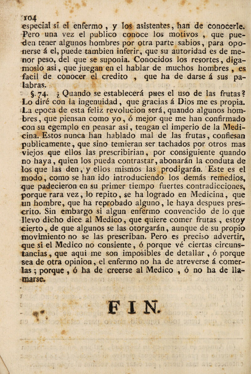 xo4 especia! si el enfermo , y los asistentes, han de conocerle, Pero una vez el publico conoce los motivos , que pue¬ den tener algunos hombres por otra parte sabios, para opo¬ nerse á el, puede también inferir, que su autoridad es de me¬ nor peso, del que se suponía. Conocidos los resortes, digá¬ moslo asi, que juegan en el hablar de muchos hombres , es fácil de conocer el crédito , que ha de darse á sus pa¬ labras. §.74. ¿ Quando se establecerá pues el uso de las frutas? Lo diré con la ingenuidad, que gracias á Dios me es propia. La época de esta feliz revolución será, quando algunos hom¬ bres, que piensan como yo, ó mejor que me han confirmado con su egemplo en pensar asi, tengan el imperio de la Medi¬ cina. Estos nunca han hablado mal de las frutas, confiesan publicamente, que sino temieran ser tachados por otros mas viejos que ellos las prescribirían, por consiguiente quando no haya, quien los pueda contrastar, abonarán la conduta de los que las den, y ellos mismos las prodigarán. Este es el modo, como se han ido introduciendo los demás remedios, que padecieron en su primer tiempo fuertes contradicciones, porque rara vez, lo repito, se ha logrado en Medicina, que un hombre, que ha reprobado alguno, le haya después pres¬ crito. Sin embargo si algún enfermo convencido de lo que llevo dicho dice al Medko, que quiere comer frutas , estoy cierto, de que algunos se las otorgarán, aunque de su propio movimiento no se las prescriban. Pero es preciso advertir, que si el Medico no consiente, ó porque vé ciertas circuns¬ tancias, que aqui me son imposibles de detallar , ó porque sea de otra opinión, el enfermo no ha de atreverse á comer¬ las ; porque, ó ha de creerse al Medico , ó no ha de lla¬ marse» F I N.