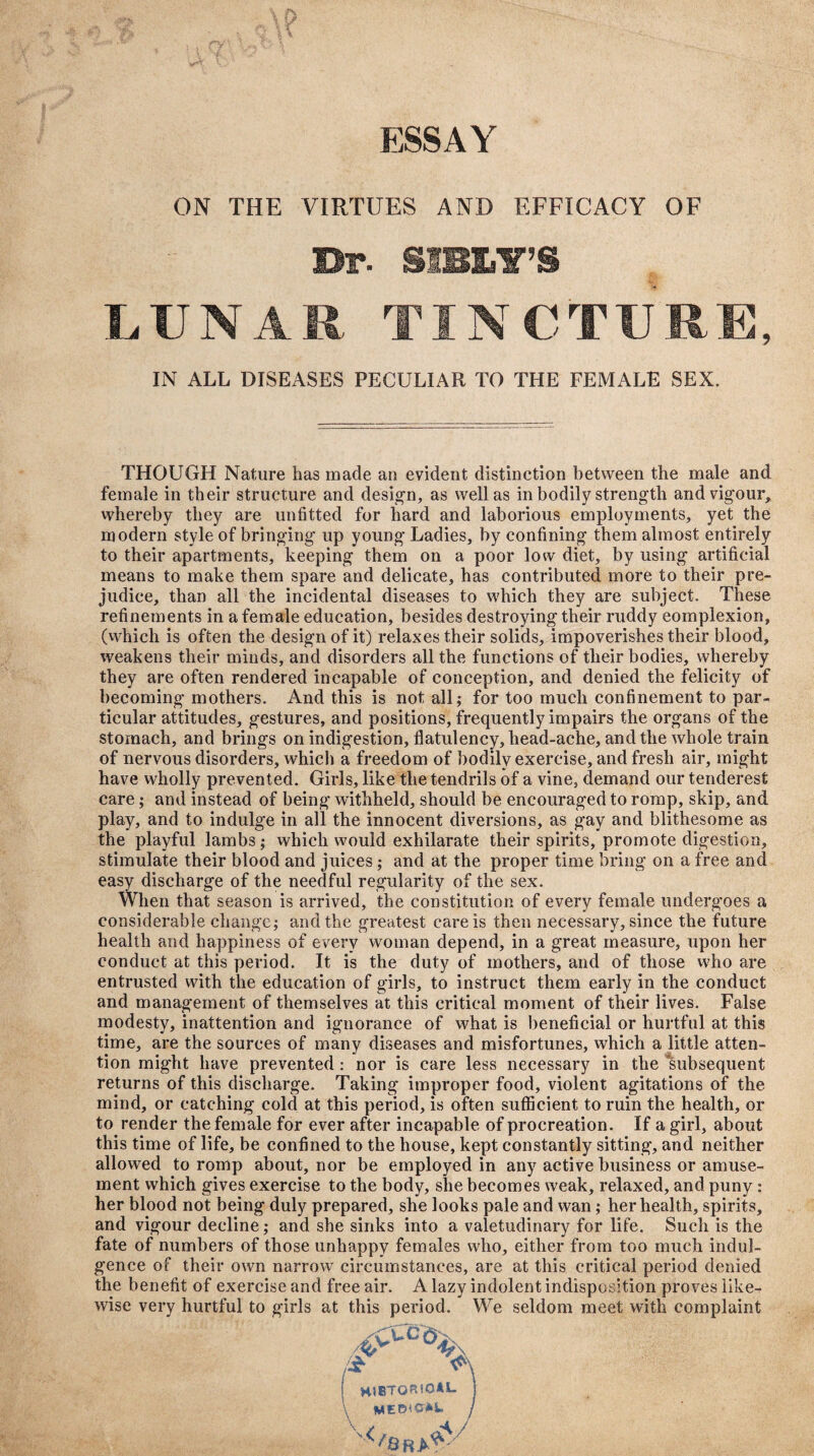 ESSAY ON THE VIRTUES AND EFFICACY OF Dr- SIBLY’S LUNAR TINCTURE, IN ALL DISEASES PECULIAR TO THE FEMALE SEX. THOUGH Nature has made an evident distinction between the male and female in their structure and design, as well as in bodily strength and vigour, whereby they are unfitted for hard and laborious employments, yet the modern style of bringing up young Ladies, by confining them almost entirely to their apartments, keeping them on a poor low diet, by using artificial means to make them spare and delicate, has contributed more to their pre¬ judice, than all the incidental diseases to which they are subject. These refinements in a female education, besides destroying their ruddy complexion, (which is often the design of it) relaxes their solids, impoverishes their blood, weakens their minds, and disorders all the functions of their bodies, whereby they are often rendered incapable of conception, and denied the felicity of becoming mothers. And this is not all; for too much confinement to par¬ ticular attitudes, gestures, and positions, frequently impairs the organs of the stomach, and brings on indigestion, flatulency, liead-ache, and the whole train of nervous disorders, which a freedom of bodily exercise, and fresh air, might have wholly prevented. Girls, like the tendrils of a vine, demand our tenderest care; and instead of being withheld, should be encouraged to romp, skip, and play, and to indulge in all the innocent diversions, as gay and blithesome as the playful lambs; which would exhilarate their spirits, promote digestion, stimulate their blood and juices; and at the proper time bring on a free and easy discharge of the needful regularity of the sex. When that season is arrived, the constitution of every female undergoes a considerable change; and the greatest care is then necessary, since the future health and happiness of every woman depend, in a great measure, upon her conduct at this period. It is the duty of mothers, and of those who are entrusted with the education of girls, to instruct them early in the conduct and management of themselves at this critical moment of their lives. False modesty, inattention and ignorance of what is beneficial or hurtful at this time, are the sources of many diseases and misfortunes, which a little atten¬ tion might have prevented : nor is care less necessary in the 'subsequent returns of this discharge. Taking improper food, violent agitations of the mind, or catching cold at this period, is often sufficient to ruin the health, or to render the female for ever after incapable of procreation. If a girl, about this time of life, be confined to the house, kept constantly sitting, and neither allowed to romp about, nor be employed in any active business or amuse¬ ment which gives exercise to the body, she becomes weak, relaxed, and puny : her blood not being duly prepared, she looks pale and wan; her health, spirits, and vigour decline; and she sinks into a valetudinary for life. Such is the fate of numbers of those unhappy females who, either from too much indul¬ gence of their own narrow circumstances, are at this critical period denied the benefit of exercise and free air. A lazy indolent indisposition proves like¬ wise very hurtful to girls at this period. We seldom meet with complaint 4cCc HISTORICAL MEDICAL