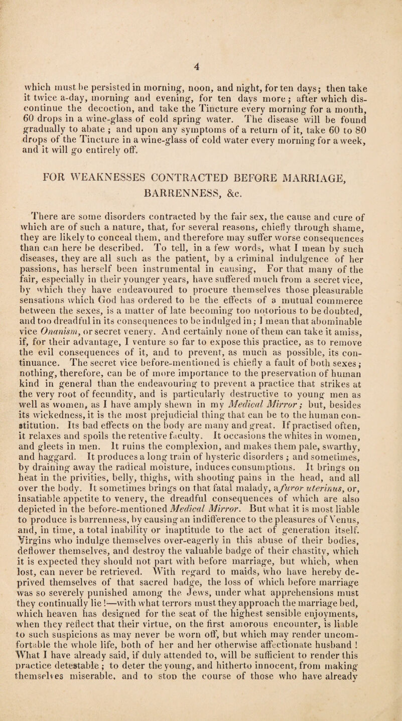 which must he persisted in morning, noon, and night, for ten days; then take it twice a-day, morning and evening, for ten days more; after which dis¬ continue the decoction, and take the Tincture every morning for a month, 60 drops in a wine-glass of cold spring water. The disease will be found gradually to abate ; and upon any symptoms of a return of it, take 60 to 80 drops of the Tincture in a wine-glass of cold water every morning for a week, and it will go entirely off. FOR WEAKNESSES CONTRACTED BEFORE MARRIAGE, BARRENNESS, &c. There are some disorders contracted by the fair sex, the cause and cure of which are of such a nature, that, for several reasons, chiefly through shame, they are likely to conceal them, and therefore may suffer worse consequences than can here be described. To tell, in a few words, what I mean by such diseases, they are all such as the patient, by a criminal indulgence of her passions, has herself been instrumental in causing, For that many of the fair, especially in their younger years, have suffered much from a secret vice, by which they have endeavoured to procure themselves those pleasurable sensations which God has ordered to be the effects of a mutual commerce between the sexes, is a matter of late becoming too notorious to be doubted, and too dreadful in its consequences to be indulged in; 1 mean that abominable vice Onanism, or secret venery. And certainly none of them can take it amiss, if, for their advantage, I venture so far to expose this practice, as to remove the evil consequences of it, and to prevent, as much as possible, its con¬ tinuance. The secret vice before-mentioned is chiefly a fault of both sexes; nothing, therefore, can be of more importance to the preservation of human kind in general than the endeavouring to prevent a practice that strikes at the very root of fecundity, and is particularly destructive to young men as well as women, as I have amply shewn in ray Medical Mirror; but, besides its wickedness, it is the most prejudicial thing that can be to the human con¬ stitution. Its bad effects on the body are many and great. If practised often, it relaxes and spoils the retentive faculty. It occasions the whites in women, and gleets in men. It ruins the complexion, and makes them pale, swarthy, and haggard. It produces a long train of hysteric disorders ; and sometimes, by draining away the radical moisture, induces consumptions. It brings on heat in the privities, belly, thighs, with shooting pains in the head, and all over the body. It sometimes brings on that fatal malady, afuror uterinus, or, insatiable appetite to venery, the dreadful consequences of which are also depicted in the before-mentioned Medical Mirror. But what it is most liable to produce is barrenness, by causing an indifference to the pleasures of Venus, and, in time, a total inability or inaptitude to the act of generation itself. Virgins who indulge themselves over-eagerly in this abuse of their bodies, deflower themselves, and destroy the valuable badge of their chastity, which it is expected they should not part with before marriage, but which, when lost, can never be retrieved. With regard to maids, who have hereby de¬ prived themselves of that sacred badge, the loss of which before marriage was so severely punished among the Jews, under what apprehensions must they continually lie !—with what terrors must they approach the marriage bed, which heaven has designed for the seat of the highest sensible enjoyments, when they reflect that their virtue, on the first amorous encounter, is liable to such suspicions as may never be worn off, but which may render uncom¬ fortable the whole life, both of her and her otherwise affectionate husband ! What I have already said, if duly attended to, will be sufficient to render this practice detestable ; to deter the young, and hitherto innocent, from making themselves miserable, and to stop the course of those who have already