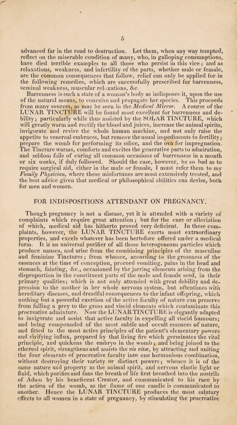 * 5 advanced far in the road to destruction * Let them, when any way tempted, reflect on the miserable condition of many, who, in galloping’ consumptions, have died terrible examples to all those who persist in this vice; and as relaxations, weakness, and infertility of the parts, whether male or female, are the common consequences that follow, relief can only be applied for in the following remedies, which are successfully prescribed for barrenness, seminal weakness, muscular relaxations, &c. Barrenness is such a state of a woman’s body as indisposes it, upon the use of the natural means, to conceive and propagate her species. This proceeds from many sources, as may be seen in the Medical Mirror. A course of the LUNAR TINCTURE will be found most excellent for barrenness and de¬ bility; particularly while thus assisted by the SOLAR TINCTURE, which will greatly warm and rectify the blood and juices, increase the animal spirits, invigorate and revive the whole human machine, and not only raise the appetite to venereal embraces, but remove the usual impediments to fertility; prepare the womb for performing its office, and the ova for impregnation. The Tincture warms, comforts and excites the generative parts to admiration, and seldom fails of curing all common occasions of barrenness in a month or six weeks, if duly followed. Should the case, however, be so bad as to require surgical aid, either in the male or female, I must refer them to my Family Physician, where these misfortunes are most extensively treated, and the best advice given that medical or philosophical abilities can devise, both for men and women. FOR INDISPOSITIONS ATTENDANT ON PREGNANCY. Though pregnancy is not a disease, yet it is attended with a variety of complaints which require great attention ; but for the cure or alleviation of which, medical aid has hitherto proved very deficient. In these com¬ plaints, however, the LUNAR TINCTURE exerts most extraordinary properties, and excels whatever has been hertofore offered under a medical form. It is an universal purifier of all those heterogeneous particles which produce nausea, and arise from the combining principles of the masculine and feminine Tinctures; from whence, according to the grossness of the essences at the time of conception, proceed vomiting, pains in the head and stomach, fainting, &c., occasioned by the jarring elements arising from the disproportion in the constituent parts of the male and female seed, in their primary qualities; which is not only attended with great debility and de¬ pression to the mother in her whole nervous system, but oftentimes with hereditary diseases, and dreadful consequences to the infant offspring, which nothing but a powerful exertion of the active faculty of nature can preserve from falling a prey to the gross and viscid elements which contaminate this procreative admixture. Now the LUNAR TINCTURE is elegantly adapted to invigorate and assist that active faculty in expelling all viscid humours; and being compounded of the most subtle and occult essences of nature, and fitted to the most active principles of the patient’s elementary powers and vivifying influx, prepared by that living fire which germinates the vital principle, and quickens the embryo in the womb; and being joined to the ethereal spirit, strengthens and assists the vis vitce, by attracting and uniting the four elements of procreative faculty into one harmonious combination, without destroying their variety or distinct powers; whence it is of the same nature and property as the animal spirit, and nervous elastic light or fluid, which purifies and fans the breath of life first breathed into the nostrils of Adam by his beneficent Creator, and communicated to his race by the action of the womb, as the flame of one candle is communicated to another. Hence the LUNAR TINCTURE produces the most salutary effects to all women in a state of pregnancy, by stimulating the procreative